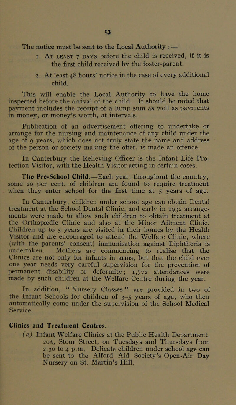 The notice must be sent to the Local Authority ; — 1. At least 7 DAYS before the child is received, if it is the first child received by the foster-parent. 2. At least 48 hours’ notice in the case of every additional child. This will enable the Local Authority to have the home inspected before the arrival of the child. It should be noted that payment includes the receipt of a lump sum as well as payments in money, or money’s w'orth, at intervals. Publication of an advertisement offering to undertake or arrange for the nursing and maintenance of any child under the age of 9 years, which does not truly state the name and address of the person or society making the offer, is made an offence. In Canterbury the Relieving Officer is the Infant Life Pro- tection Visitor, w'ith the Health Visitor acting in certain cases. The Pre-School Child.—Each year, throughout the country, some 20 per cent, of children are found to require treatment when they enter school for the first time at 5 years of age. In Canterbury, children under school age can obtain Dental treatment at the School Dental Clinic, and early in 1932 arrange- ments were made to allow such children to obtain treatment at the Orthopaedic Clinic and also at the Minor Ailment Clinic. Children up to 5 years are visited in their homes by the Health Visitor and are encouraged to attend the Welfare Clinic, where (with the parents’ consent) immunisation against Diphtheria is undertaken. Mothers are commencing to realise that the Clinics are not only for infants in arms, but that the child over one year needs very careful supervision for the prevention of permanent disability or deformity; 1,772 attendances were made by such children at the Welfare Centre during the year. In addition, “Nursery Classes’’ are provided in two of the Infant Schools for children of 3-5 years of age, who then automatically come under the supervision of the School Medical Service. Clinics and Treatment Centres. (a) Infant Welfare Clinics at the Public Health Department, 20A, Stour Street, on Tuesdays and Thursdays from 2.30 to 4 p.m, Delicate children under school age can be sent to the Alford Aid Society’s Open-Air Day Nursery on St. Martin’s Hill,