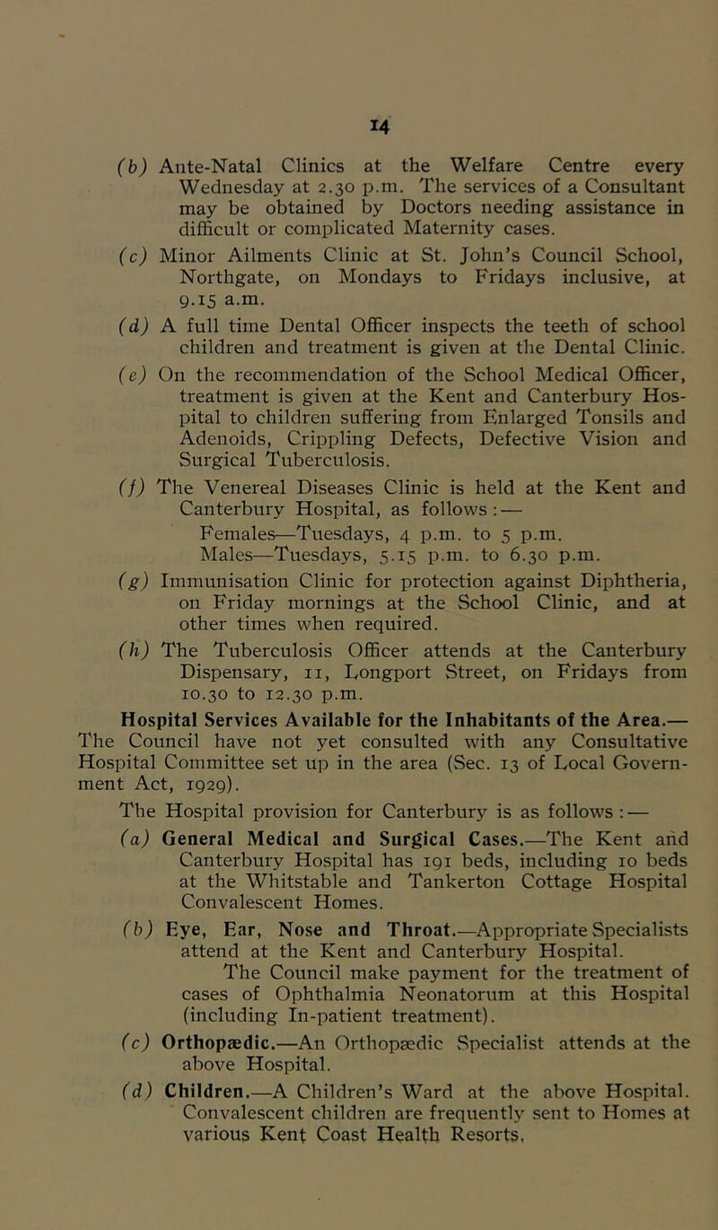 (b) Ante-Natal Clinics at the Welfare Centre every Wednesday at 2.30 p.m. The services of a Consultant may be obtained by Doctors needing assistance in difficult or complicated Maternity cases. (c) Minor Ailments Clinic at St. John’s Council School, Northgate, on Mondays to Fridays inclusive, at 9.15 a.m. (d) A full time Dental Officer inspects the teeth of school children and treatment is given at the Dental Clinic. (e) On the recommendation of the School Medical Officer, treatment is given at the Kent and Canterbury Hos- pital to children suffering from Enlarged Tonsils and Adenoids, Crippling Defects, Defective Vision and Surgical Tuberculosis. (f) The Venereal Diseases Clinic is held at the Kent and Canterbury Hospital, as follows : — Females—Tuesdays, 4 p.m. to 5 p.m. Males—Tuesdays, 5.15 p.m. to 6.30 p.m. (g) Immunisation Clinic for protection against Diphtheria, on Friday mornings at the School Clinic, and at other times when required. (h) The Tuberculosis Officer attends at the Canterbury Dispensary, ii, Eongport Street, on Fridays from 10.30 to 12.30 p.m. Hospital Services Available for the Inhabitants of the Area.— The Council have not yet consulted with any Consultative Hospital Committee set up in the area (Sec. 13 of Local Govern- ment Act, 1929). The Hospital provision for Canterbury is as follows : — (a) General Medical and Surgical Cases.—The Kent and Canterbury Hospital has 191 beds, including 10 beds at the Whitstable and Tankerton Cottage Hospital Convalescent Homes. (b) Eye, Ear, Nose and Throat.—Appropriate Specialists attend at the Kent and Canterbury Hospital. The Council make payment for the treatment of cases of Ophthalmia Neonatorum at this Hospital (including in-patient treatment). (c) Orthopaedic.—An Orthopaedic Specialist attends at the above Hospital. (d) Children.—A Children’s Ward at the above Hospital. Convalescent children are frequently sent to Homes at various Kent Coast Health Resorts.