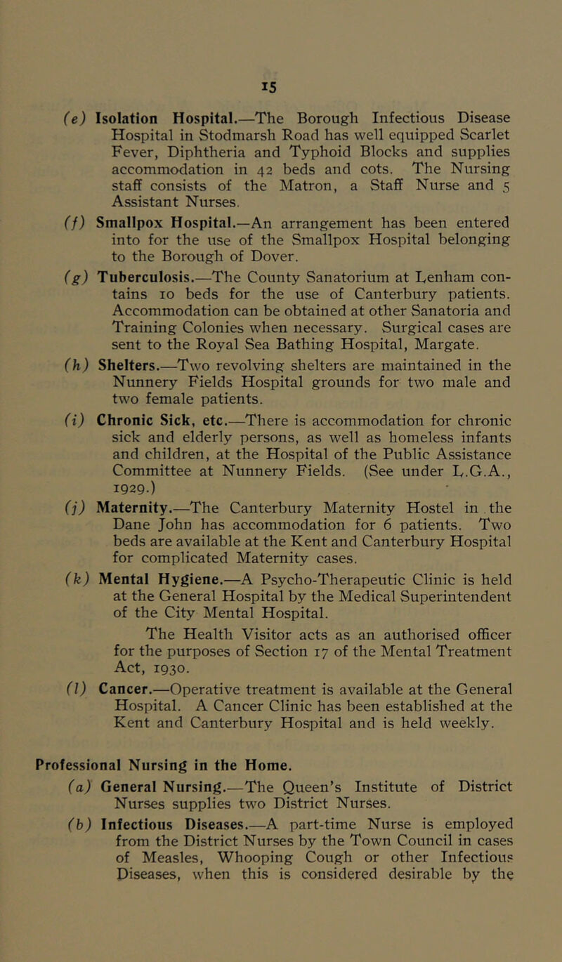 (e) Isolation Hospital.—The Borough Infectious Disease Hospital in Stodmarsh Road has well equipped Scarlet Fever, Diphtheria and Typhoid Blocks and supplies accommodation in 42 beds and cots. The Nursing staff consists of the Matron, a Staff Nurse and 5 Assistant Nurses. (f) Smallpox Hospital.—An arrangement has been entered into for the use of the Smallpox Hospital belonging to the Borough of Dover. (g) Tuberculosis.—The County Sanatorium at Lenham con- tains 10 beds for the use of Canterbury patients. Accommodation can be obtained at other Sanatoria and Training Colonies when necessary. Surgical cases are sent to the Royal Sea Bathing Hospital, Margate. (h) Shelters.—Two revolving shelters are maintained in the Nunnery Fields Hospital grounds for two male and two female patients. (i) Chronic Sick, etc.—There is accommodation for chronic sick and elderly persons, as well as homeless infants and children, at the Hospital of the Public Assistance Committee at Nunnery Fields. (See under L.G.A., 1929.) (j) Maternity.—The Canterbury Maternity Hostel in . the Dane John has accommodation for 6 patients. Two beds are available at the Kent and Canterbury Hospital for complicated Maternity cases. (k) Mental Hygiene.—A Psycho-Therapeutic Clinic is held at the General Hospital by the Medical Superintendent of the City Mental Hospital. The Health Visitor acts as an authorised officer for the purposes of Section 17 of the Mental Treatment Act, 1930. (l) Cancer.—Operative treatment is available at the General Hospital. A Cancer Clinic has been established at the Kent and Canterbury Hospital and is held weekly. Professional Nursing in the Home. (a) General Nursing.—The Queen’s Institute of District Nurses supplies two District Nurses. (b) Infectious Diseases.—A part-time Nurse is employed from the District Nurses by the Town Council in cases of Measles, Whooping Cough or other Infectious Diseases, when this is considered desirable by the