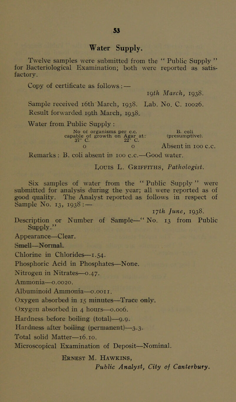 Water Supply. Twelve samples were submitted from the “ Public Supply ” for Bacteriological Examination; both were reported as satis- factory. Copy of certificate as follows : — igih March, 1938. Sample received i6th March, 1938. Lab. No. C. 10026. Result forwarded i9tli March, 1938. Water from Public Supply : No of organisms per c.c. B. coli capable of growth on Agar at: (presumptive). 37“ C. 22“ C. o o Absent in 100 c.c. Remarks ; B. coli absent in 100 c.c.—Good water. Louis L. Griffiths, Pathologist. Six samples of water from the “ Public Supply ” were submitted for analysis during the year; all were reported as of good quality. The AnaL'^st reported as follows in respect of Sample No. 13, 1938; — 17th June, 1938. Description or Number of Sample—“ No. 13 from Public Supply.” Appearance—Clear. vSmel 1—N ormal. Chlorine in Chlorides—1.54. Phosphoric Acid in Phosphates—None. Nitrogen in Nitrates—0.47. Ammonia—0.0020. Albuminoid Ammonia—o.ooii. Oxygen absorbed in 15 minutes—Trace only. Oxygen absorbed in 4 hours—0.006. Hardness before boiling (total)—9.9. Hardness after boiling (permanent)—3.3. Total solid Matter—16.10. Microscopical Examination of Deposit—Nominal. Ernest M. Hawkins, Public Analyst, City of Canterbury.