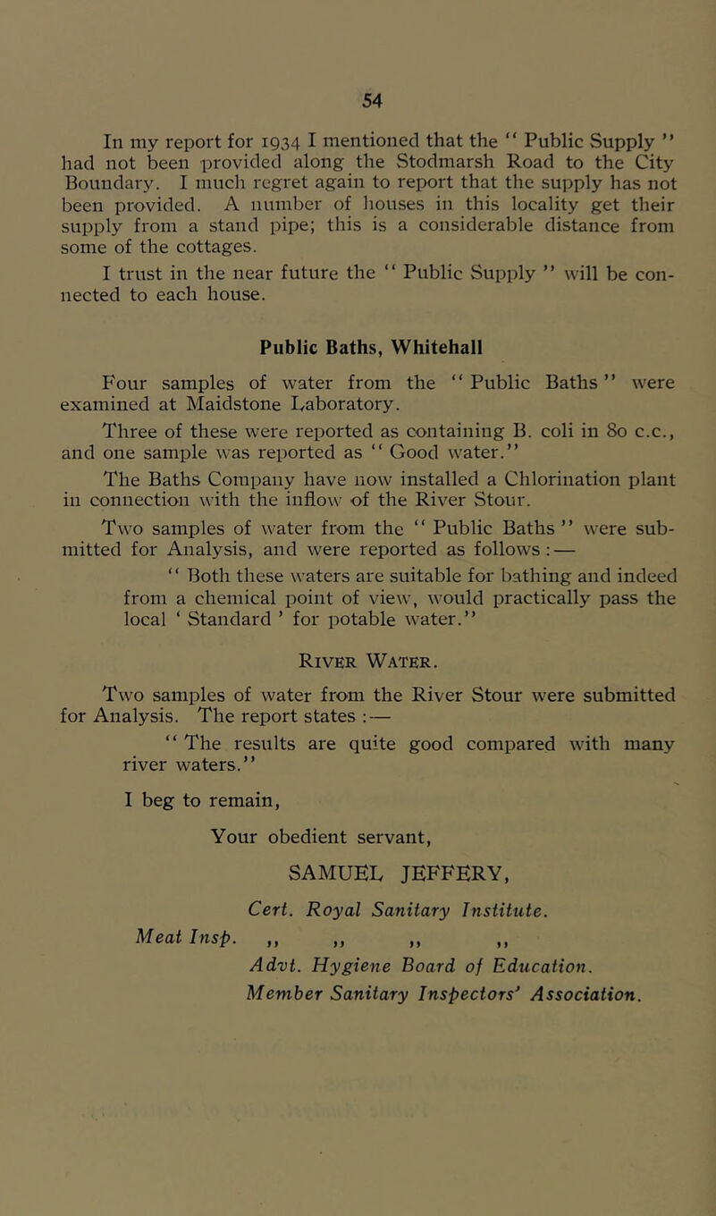 In my report for 1934 I mentioned that the “ Public Supply ” had not been provided along the Stodmarsh Road to the City Boundary. I much regret again to report that the supply has not been provided. A number of liouses in this locality get their supply from a stand pipe; this is a considerable distance from some of the cottages. I trust in the near future the “ Public Supply ” will be con- nected to each house. Public Baths, Whitehall Four samples of water from the “Public Baths” were examined at Maidstone laboratory. Three of these were reported as containing B. coli in 80 c.c., and one sample was reported as “ Good water.” The Baths Company have now installed a Chlorination plant in connection with the inflow of the River Stour. Two samples of water from the “ Public Baths ” were sub- mitted for Analysis, and were reported as follows: — “ Both these waters are suitable for bathing and indeed from a chemical point of view, would practically pass the local ‘ Standard ’ for potable water.” River Water. Two samples of water from the River Stour were submitted for Analysis. The report states : — “ The results are quite good compared with many river waters.” I beg to remain, Your obedient servant, SAMUEL JEFFERY, Ceri. Royal Sanitary Institute. Meat Insp. „ Advt. Hygiene Board of Education. Member Sanitary Inspectors' Association.