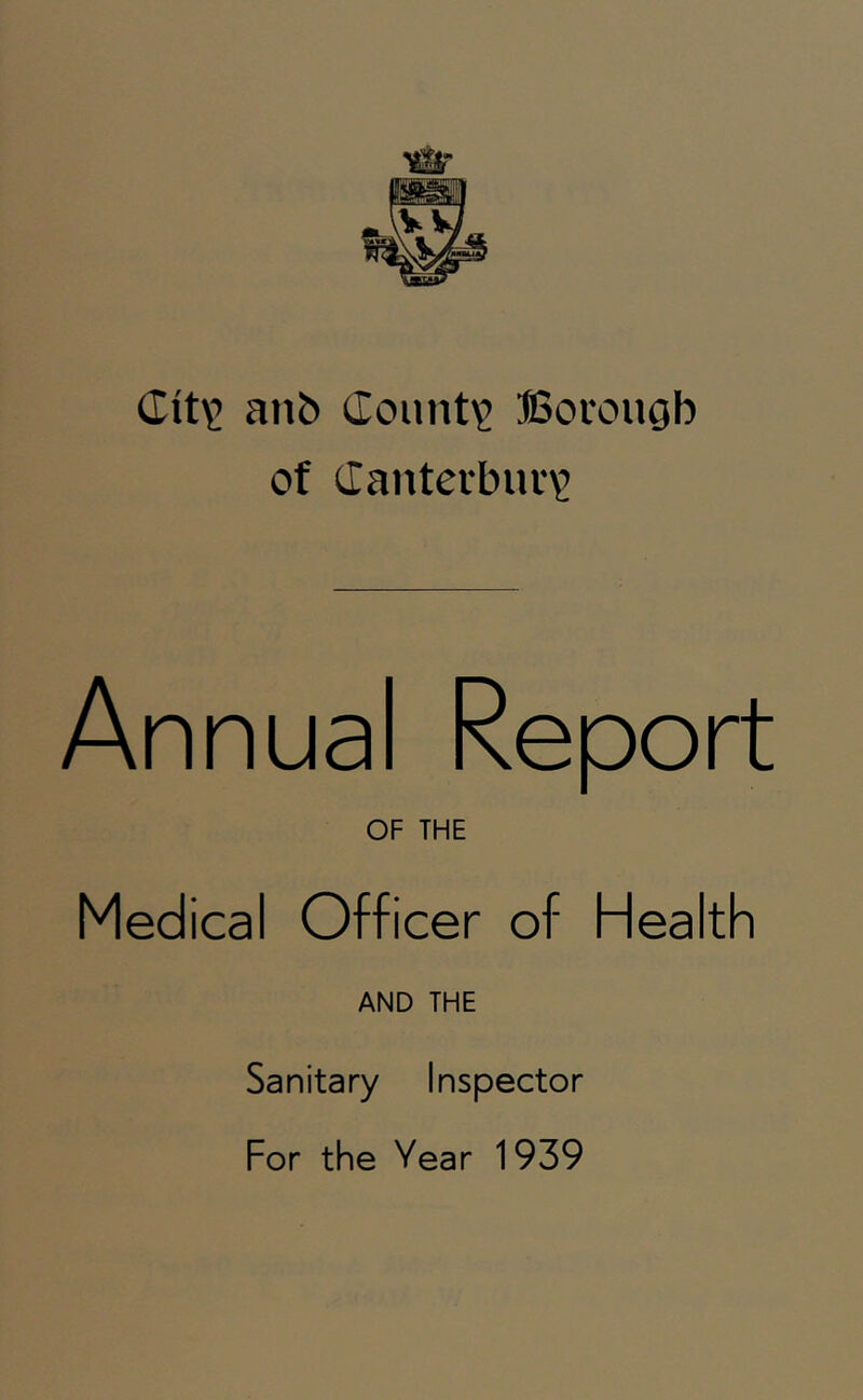 anb (Iount'2 SSorougb of Canterbuv^ Annual Report OF THE Medical Officer of Health AND THE Sanitary Inspector For the Year 1939