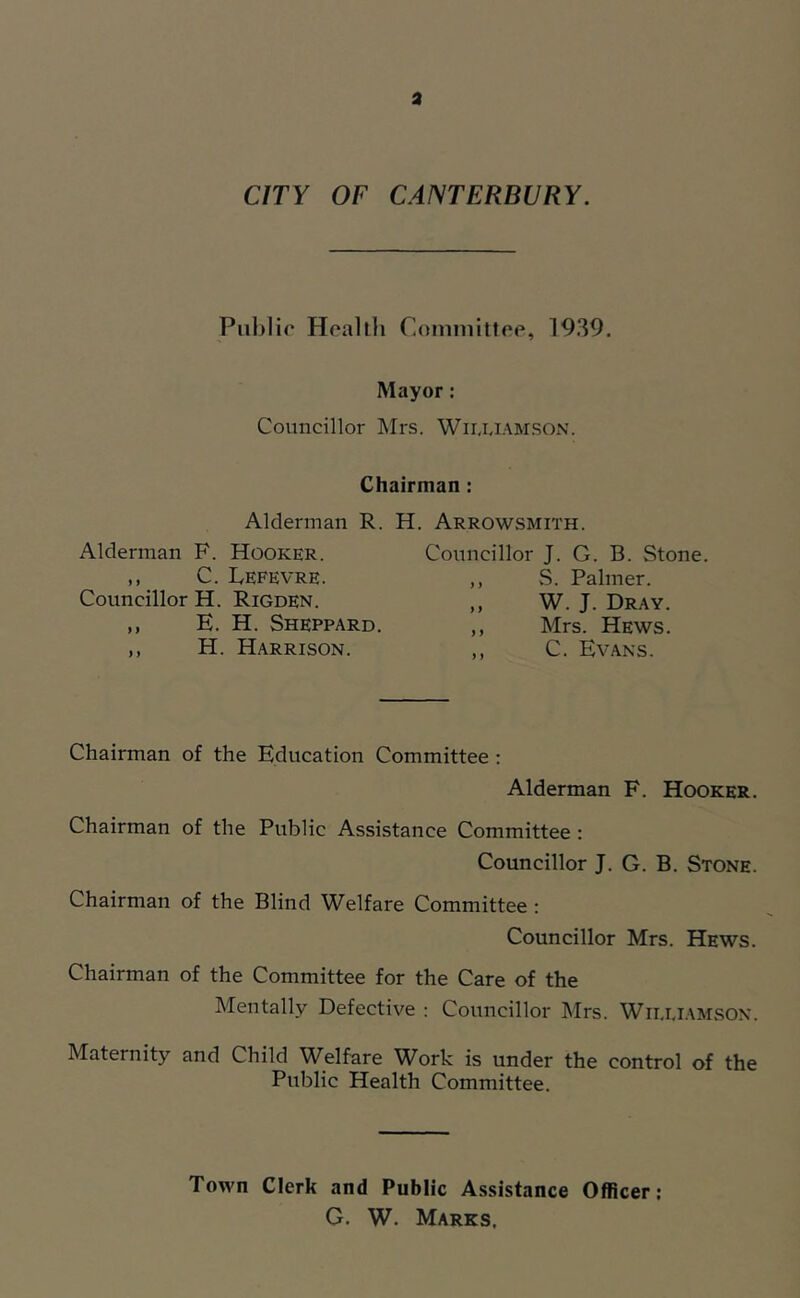 a CITY OF CANTERBURY. Pul)lir Heal ill Comniittee, 1939. Mayor: Councillor Mrs. Wii.i.iam.son. Chairman : Alderman R. H. Arrowsmith. Alderman F. Hooker. ,, C. Fefevre. Councillor H. Rigden. ,, E. H. Sheppard. ,, H. Harrison. Councillor J. G. B. Stone. vS. Palmer. W. J. Dray Mrs. Hews C. Evans. Chairman of the Education Committee : Alderman F. Hooker. Chairman of the Public Assistance Committee : Councillor J. G. B. Stone. Chairman of the Blind Welfare Committee : Councillor Mrs. Hews. Chairman of the Committee for the Care of the Mentally Defective : Councillor Mrs. Wii.i.iamson. Maternity and Child Welfare Work is under the control of the Public Health Committee. Town Clerk and Public A.ssistance Officer; G. W. Marks,