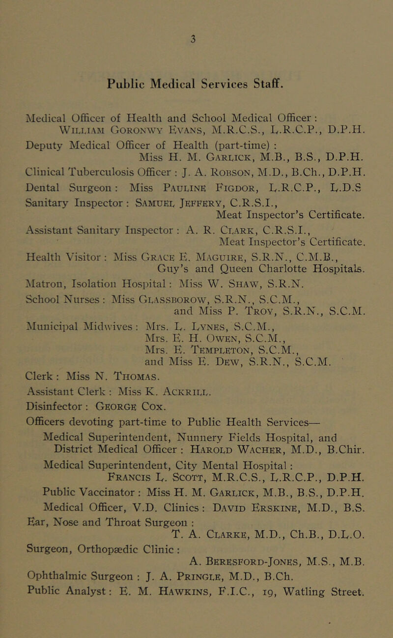 Public Medical Services Staff. Medical Officer of Health and School Medical Officer : William Goronwy Evans, M.R.C.S., E.R.C.P., D.P.H. Deputy Medical Officer of Health (part-time) : Miss H. M. Garlick, M.B., B.S., D.P.H. Clinical Tuberculosis Officer : J. A. Robson, M.D., B.Ch., D.P.H. Dental Surgeon; Miss Pauline Figdor, E.R.C.P., L.D.S Sanitary Inspector : S.amdel Jeffery, C.R.S.I., Meat Inspector’s Certificate. Assistant Sanitary Inspector : A. R. Clark, C.R.S.I., Meat Inspector’s Certificate. Health Visitor: Miss Grace E. Maguire, S.R.N., C.M.B., Guy’s and Queen Charlotte Hospitals. jNIatron, Isolation Hospital: Miss W. Shaw, S.R.N. School Nurses : Miss Glassborow, S.R.N., S.C.M., and Miss P. Troy, S.R.N., S.C.M. Municipal Midwives: Mrs. L. Lynes, S.C.M., Mrs. E. H. Owen, S.C.M., Mrs. E. Templeton, S.C.M., and Miss E. Dew, S.R.N., S.C.M. Clerk : Miss N. Thomas. Assistant Clerk : Miss K. Ackrill. Disinfector: George Cox. Officers devoting part-time to Public Health Services— Medical Superintendent, Nunnery F'ields Hospital, and District Medical Officer : Harold Wacher, M.D., B.Chir. Medical Superintendent, City Mental Hospital: Francis L. Scott, M.R.C.S., E.R.C.P., D.P.H. Public Vaccinator : Miss H. M. Garlick, M.B., B.S., D.P.H. Medical Officer, V.D. Clinics: David Erskine, M.D., B.S. Ear, Nose and Throat Surgeon : T. A. Clarke, M.D., Ch.B., D.E.O. Surgeon, Orthopaedic Clinic : A. Beresford-Jones, M.S., M.B. Ophthalmic Surgeon : J. A. Pringle, M.D., B.Ch. Public Analyst: E. M. Hawkins, F.I.C., 19, Watling Street.