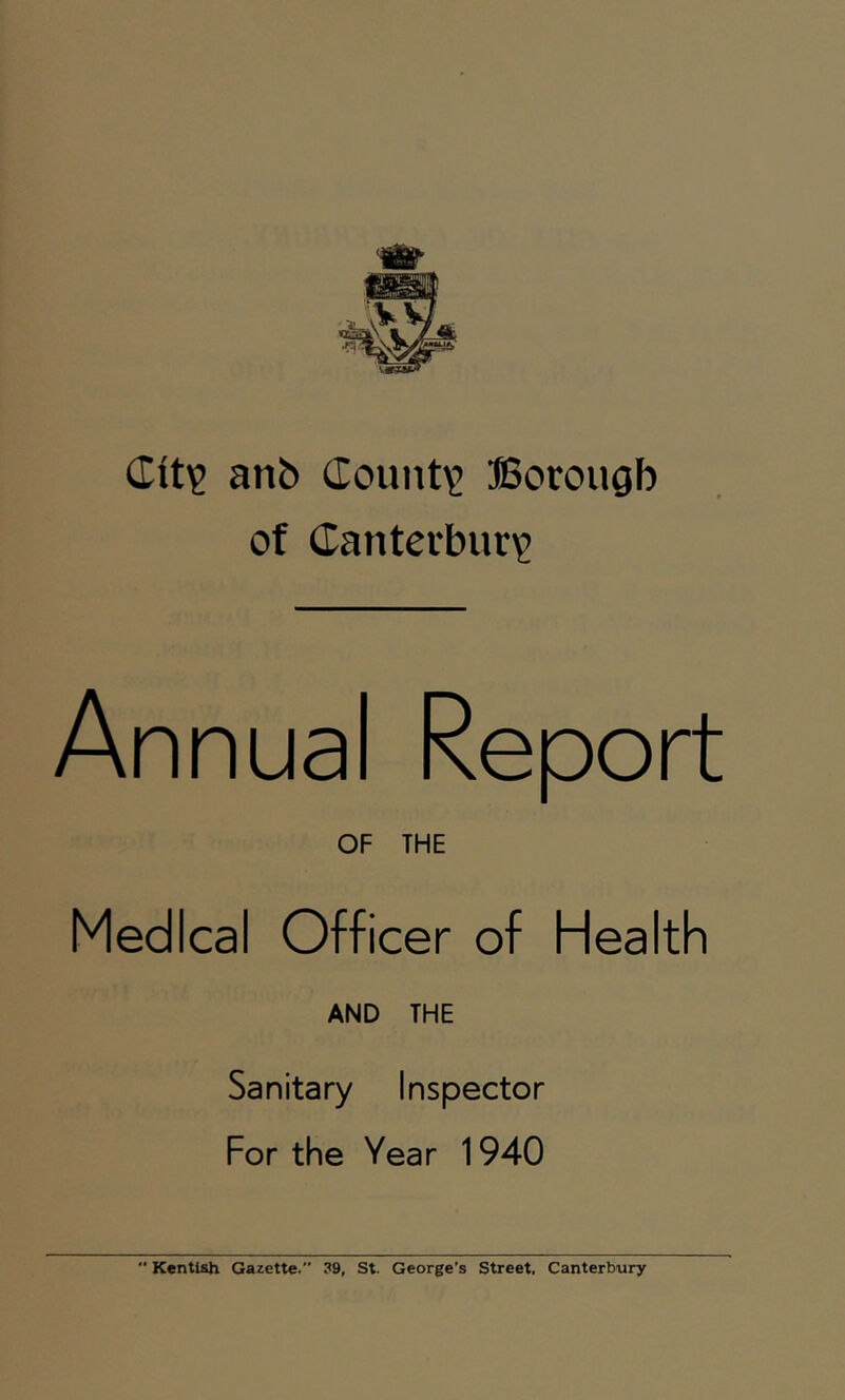 Citi? anb (Iount\’ ffiorougb of (Iantei‘bur'2 Annual Report OF THE Medical Officer of Health AND THE Sanitary Inspector For the Year 1940