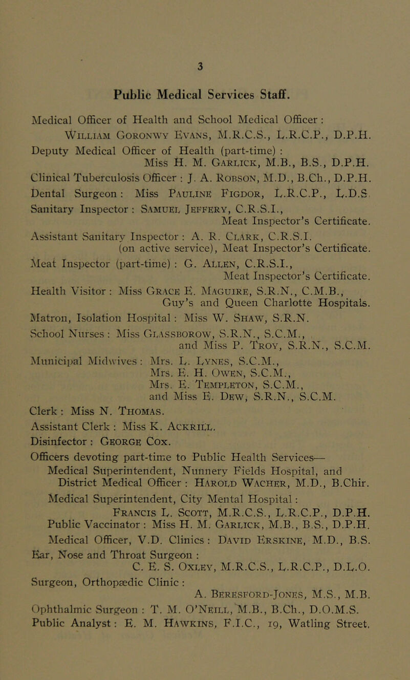Public Medical Services Staff. Medical Officer of Health and School Medical Officer ; William Goronwy Evans, M.R.C.S., L.R.C.P., D.P.H. Deputy Medical Officer of Health (part-time) ; Miss H. M. Garlick, M.B., B.S., D.P.H. Clinical Tuberculosis Officer : J. A. Robson, M.D., B.Ch., D.P.H. Dental Surgeon: Miss Pauline Figdor, E.R.C.P., E.D.S Sanitary Inspector : Samuel Jeffery, C.R.S.I., Meat Inspector’s Certificate. Assistant Sanitary Inspector : A. R. Clark, C.R.S.I. (on active service). Meat Inspector’s Certificate. Meat Inspector (part-time) : G. AllEn, C.R.S.I., Meat Inspector’s Certificate. Health Visitor: Miss Grace E. M.aguire, S.R.N., C.M.B., Guy’s and Queen Charlotte Hospitals. Jilatron, Isolation Hospital : Miss W. Shaw, S.R.N. School Nurses: Miss Glas.sborow, S.R.N., S.C.M., and Miss P. Troy, S.R.N., S.C.M. Municipal Midwives: ]\lrs. E. Lynes, S.C.M., Mrs. E. H. Owen, S.C.M., Mrs. E. Templeton, S.C.M., and Miss E. Dew, S.R.N., S.C.M. Clerk : Miss N. Thomas. Assistant Clerk : Miss K. AckriLU. Disinfector : George Cox. Officers devoting part-time to Public Health Services— Medical Superintendent, Nunnery Fields Hospital, and District Medical Officer : Harold W.\cher, M.D., B.Chir. Medical Superintendent, City Mental Hospital: Francis L. Scott, M.R.C.S., E.R.C.P., D.P.H. Public Vaccinator : Miss H. M. Garlick, M.B., B.S., D.P.H. Medical Officer, V.D. Clinics: David Erskine, M.D., B.S. Ear, Nose and Throat Surgeon : C. E. S. Oxley, M.R.C.S., L.R.C.P., D.E.O. Surgeon, Orthopaedic Clinic : A. Beresford-Jones, M.S., M.B. Ophthalmic Surgeon : T. M. O’Neill, M.B., B.Ch., D.O.M.S. Public Analyst: E. M. Hawkins, F.I.C., 19, Watling Street.