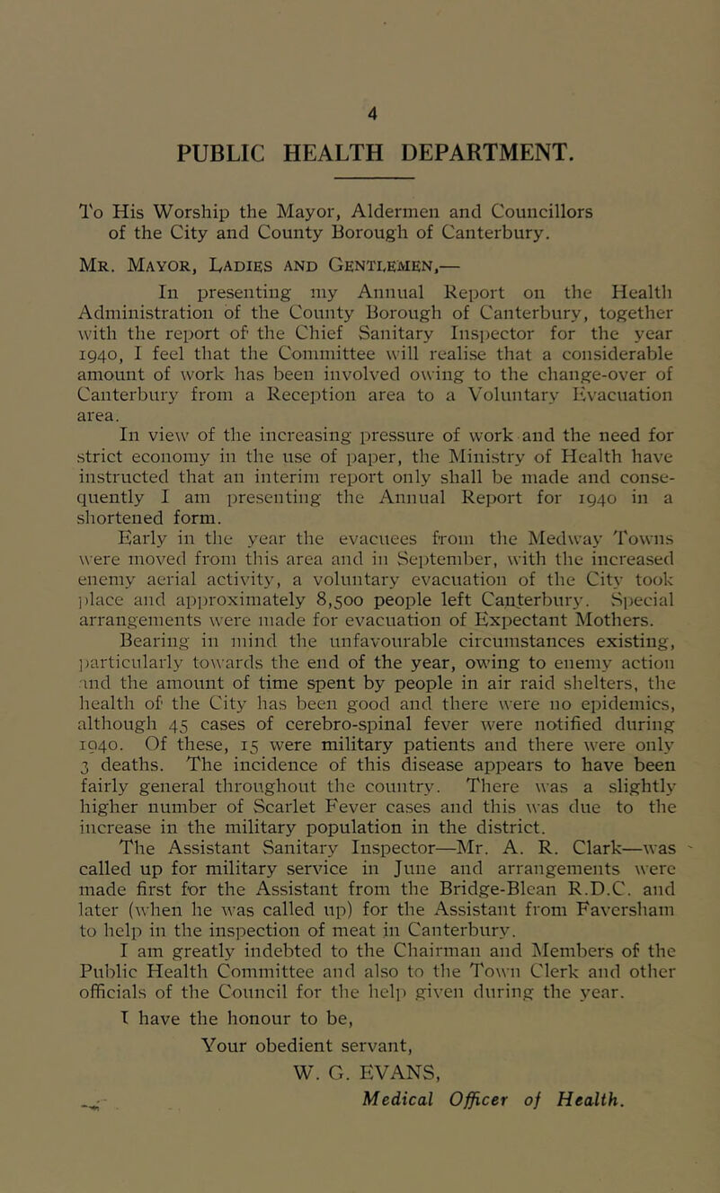 PUBLIC HEALTH DEPARTMENT. To His Worship the Mayor, Aldermen and Councillors of the City and County Borough of Canterbury. Mr. Mayor, Cadies and Genteemen,— In presenting my Annual Report on the Health Administration of the County Borough of Canterbury, together with the report of the Chief Sanitary Insi)ector for the year 1940, I feel that the Committee will realise that a considerable amount of work has been involved owing to the change-over of Canterbury from a Reception area to a Voluntary Evacuation area. In view of the increasing pressure of work and the need for strict economy in the use of paper, the Ministry of Health have instructed that an interim report only shall be made and conse- quently I am presenting the Annual Report for 1940 in a shortened form. Early in the year the evacuees from the Medway Towns were moved from this area and in September, with the increased enemy aerial activity, a voluntary evacuation of the City took ])lace and approximately 8,500 people left Canterbury. Special arrangements were made for evacuation of Expectant Mothers. Bearing in mind the unfavourable circumstances existing, ])articnlarly towards the end of the year, owing to enemy action and the amount of time spent by people in air raid shelters, the health of the City has been good and there were no epidemics, although 45 cases of cerebro-spinal fever were notified during 1940. Of these, 15 were military patients and there were only 3 deaths. The incidence of this disease appears to have been fairly general throughout the country. There was a slightly higher number of Scarlet Fever cases and this was due to the increase in the military population in the district. The Assistant Sanitary Inspector—Mr. A. R. Clark—was ' called up for military service in June and arrangements were made first for the Assistant from the Bridge-Blcan R.D.C. and later (when he was called up) for the Assistant from Favcrsham to help in the inspection of meat in Canterbury. I am greatly indebted to the Chairman and ISIembers of the Public Health Committee and also to the Town Clerk and other officials of the Council for the help given during the year. I have the honour to be. Your obedient servant, W. G. EVANS, Medical Officer of Health.