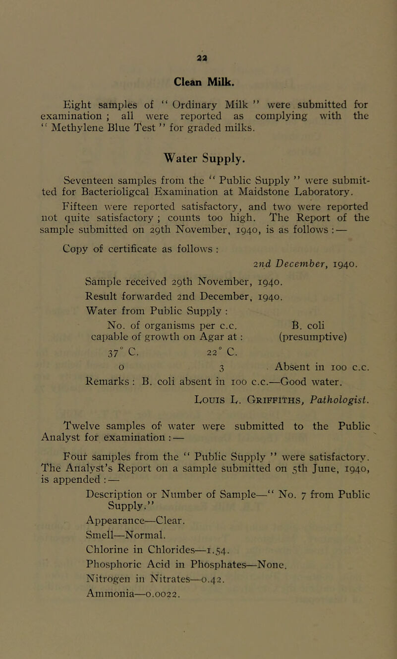 23 Clean Milk. Eight samples of “ Ordinary Milk ” were submitted for examination ; all were reported as complying with the “ Methylene Blue Test ” for graded milks. Water Supply. Seventeen samples from the “ Public Supply ” were submit- ted for Bacterioligcal Examination at Maidstone Laboratory. Fifteen were reported satisfactory, and two were reported not quite satisfactory ; counts too high. The Report of the sample submitted on 29th November, 1940, is as follows: — Copy of certificate as follows : 2nd December, 1940. Sample received 29th November, 1940. Result forwarded 2nd December, 1940. Water from Public Supply : No. of organisms per c.c. B. coli capable of growth on Agar at: (presumptive) 37“ C. 22° C. o 3 Absent in 100 c.c. Remarks : B. coli absent in 100 c.c.—Good water. Louis L. Griffiths, Pathologist. Twelve samples of water were submitted to the Public Analyst for examination : — Four samples from the “ Public Supply ” were satisfactory. The Analyst’s Report on a sample submitted on 5th June, 1940, is appended : — Description or Number of Sample—“ No. 7 from Public Supply.” Appearance—Clear. Smell—Normal. Chlorine in Chlorides—1.54. Pho.sphoric Acid in Phosphates—None. Nitrogen in Nitrates—0.42. Ammonia—0.0022.