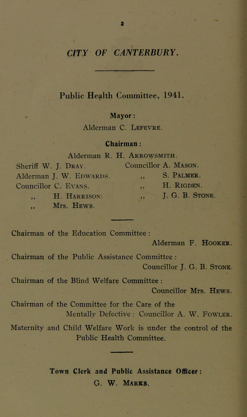 a CITY OF CANTERBURY. Public Health Committee, 1941. Mayor: Alderman C. Lefevre. Chairman; Alderman R. H. Arrowsmith. Sheriff W. J. Dray. Councillor A. Mason. Alderman J. W. Edwards. y} S. Palmer. Councillor C. Evans. y y H. Rigden. ,, H. Harrison-'. 9 9 J. G. B. Stone. ,, Mrs. Hews. Chairman of the Education Committee: Alderman F. Hooker. Chairman of the Public Assistance Committee : Councillor J. G. B. Stone. Chairman of the Blind Welfare Committee : Councillor Mrs. Hews. Chairman of the Committee for the Care of the Mentally Defective : Councillor A. W. FO’^t.ER. Maternity and Child Welfare Work is under the control of the Public Health Committee. Town Clerk and Public Assistance Officer: O, W. Marks.