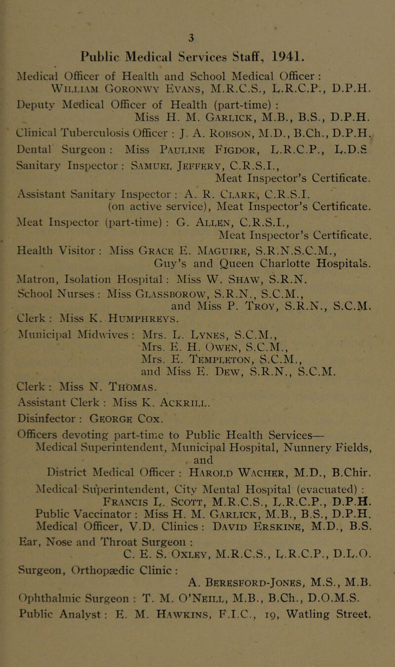 Public Medical Services Staff , 1941. jSledicai Officer of Health and School Medical Officer : Wii.i.iAM Goronwy Evans, M.R.C.S., L.R.C.P., D.P.H. Deputy Medical Officer of Health (part-time) ; Miss H. M. Garlick, M.B., B.S., D.P.H. Clinical Tuberculosis Officer ; J. A. Rouson, M.D., B.Ch., D.P.H. Dental Surgeon: Miss Paui.i.ne Figdor, L.R.C.P., L.D.S Sanitary Inspector: Samuel Jefi'ery, C.R.S.I., Meat Inspector’s Certificate. Assistant Sanitary Inspector : A. R. Clark, C.R.S.I. (on active service). Meat Inspector’s Certificate. Meat Inspector (part-time) : G. Allen, C.R.S.I., ]\Ieat Inspector’s Certificate. Health Visitor: Miss Grace K. Maguire, S.R.N.S.C.M., Guy’s and Queen Charlotte Hospitals. Matron, Isolation Hosintal: Miss W. Shaw, S.R.N. School Nurses: Miss Glassborow, S.R.N., S.C.M., and Miss P. Troy, S.R.N., S.C.M. Clerk : Miss K. Humphreys. Municipal Midwives : Mrs. L. Lynes, S.C.M., Mrs. E. H. Owen, S.C.M., Mrs. E. Templeton, S.C.M., and Miss E. Dew, S.R.N., S.C.M. Clerk : Miss N. Thomas. Assistant Clerk : Miss K. Ackrill. Disinfector: George Cox. Officers devoting part-time to Public Health Services— Medical Superintendent, Municipal Hospital, Nunnery Fields, and District Medical Officer : H.\rold Wacher, M.D., B.Chir. Medical Siiperintendent, City Mental Hospital (evacuated) : Francis L. Sco'i't, M.R.C.S., L.R.C.P., D.P.H. Public Vaccinator : Miss H. M. G.arlick, M.B., B.S., D.P.H. Medical Officer, V.D. Clinics : David Erskine, M.D., B.S. Ear, Nose and Throat Surgeon : C. E. S. Oxley, M.R.C.S., L.R.C.P., D.E.O. Surgeon, Orthopaedic Clinic : A. Beresford-Jones, M.S., M.B. Ophthalmic Surgeon : T. M. O’Neill, M.B., B.Ch., D.O.M.S. Public Analyst: E. M. Hawkins, F.I.C., 19, Watling Street.