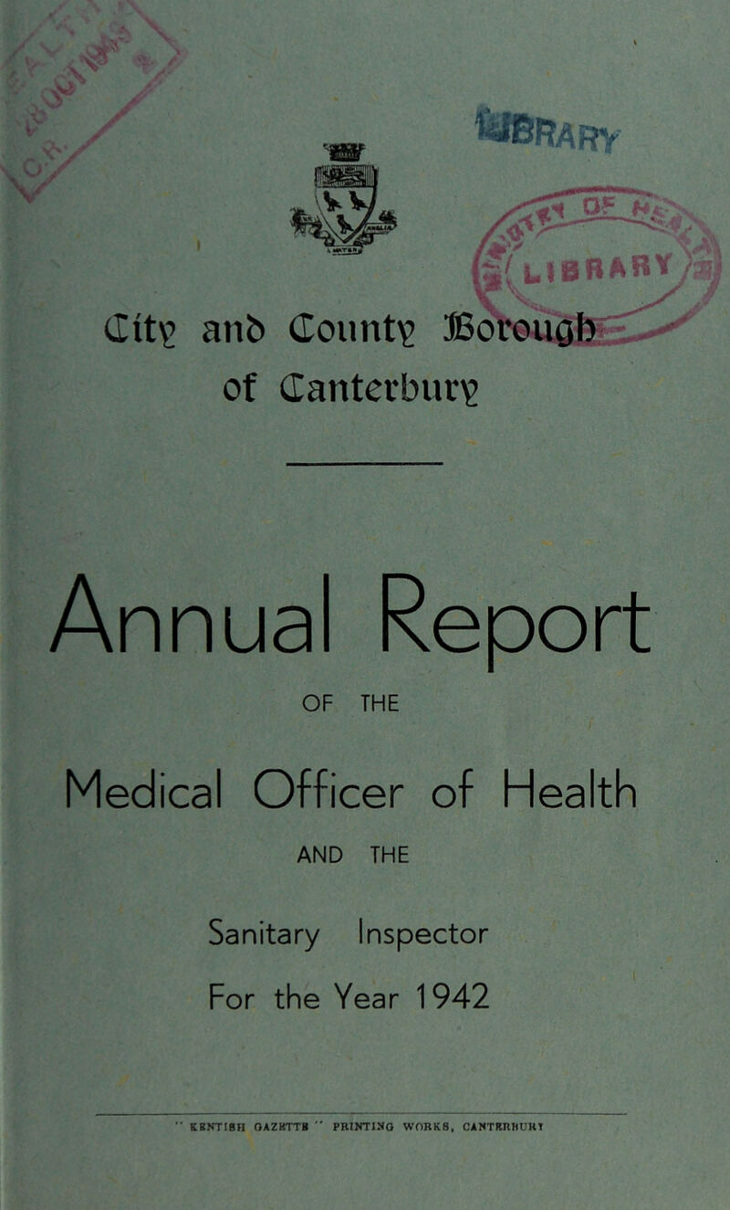 of (Tanterbur)? Annual Reoort OF THE Medical Officer of Health AND THE Sanitary Inspector For the Year 1942 ** KBKTI8H OAZKTT*  PRINTING WORKS, CANTRRWURT