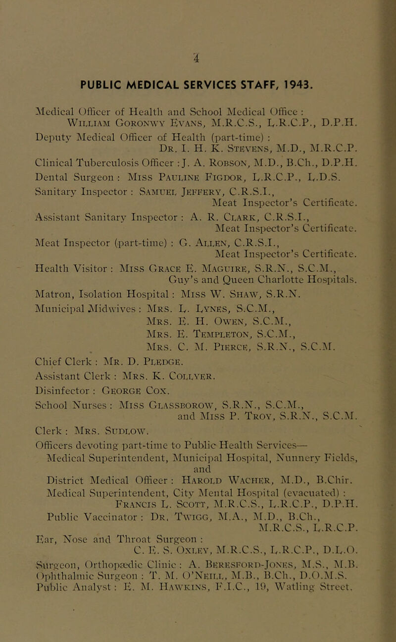 I PUBLIC MEDICAL SERVICES STAFF, 1943. Medical Officer of Health and vSchool Medical Office ; William Goronwy Evans, M.R.C.S., L.R.C.P., D.P.H. Deput}’ Medical Officer of Health (part-time) : Dr. I. H. K. Stevens, M.D., M.R.C.P. Clinical Tuberculosis Officer : J. A. Robson, M.D., B.Ch., D.P.H. Dental Surgeon : Miss Pauline Figdor, L.R.C.P., E.D.S. Sanitar} Inspector : Samuel Jeffery, C.R.S.I., Meat Inspector’s Certificate. Assistant Sanitary Inspector : A. R. Clark, C.R.S.I., Meat Inspector’s Certificate. Meat Inspector (part-time) ; O. Allen, C.R.vS.I., Meat Inspector’s Certificate. Health Visitor : Miss Grace E. Maguire, S.R.N., S.C.M., Guy’s and Queen Charlotte Hospitals. IMatron, Isolation Hospital: Miss W. Shaw, S.R.N. IMunicipal JMidwives : Mrs. E. Lynes, S.C.M., Mrs. E. H. Owen, S.C.M., Mrs. E. Templeton, S.C.IM., Mrs. C. M. Pierce, S.R.N., S.C.M. Chief Clerk : Mr. D. Pledge. Assistant Clerk : Mrs. K. CoijwER. Disinfector : George Cox. School Nurses: Miss Glassborow, vS.R.N., vS.C.M., and Miss P. Troy, S.R.N., S.C.M. Clerk : IMrs. Sudlow. Officers devoting part-time to Public Health Services— Medical Superintendent, Municipal Hospital, Nunner.v Fields, and District Medical Officer : Harold Waciier, IM.D., B.Chir. jMedical vSuperintendent, Citv INIental Hospital (evacuated) : Fr.ancis L. Scott, ^I.R.C.S., E.R.C.P., D.P.H. Public Vaccinator : Dr. Twigg, jM.A., jM.D., B.Ch., M.R.C.S., L.R.C.P. Ear, Nose and Throat Surgeon : C. E. S. Oxley, M.R.C.S., E.R.C.P., D.L.O. Surgeon, Orthopaedic Clinic: A. Bere.sford-Jones, M.S., M.B. Ophthalmic vSurgeon : T. M. O’Neii.l, M.B., B.Ch., D.O.M.S. Public Analyst : E. M. Hawkins, PM.C., 10, Watling Street.