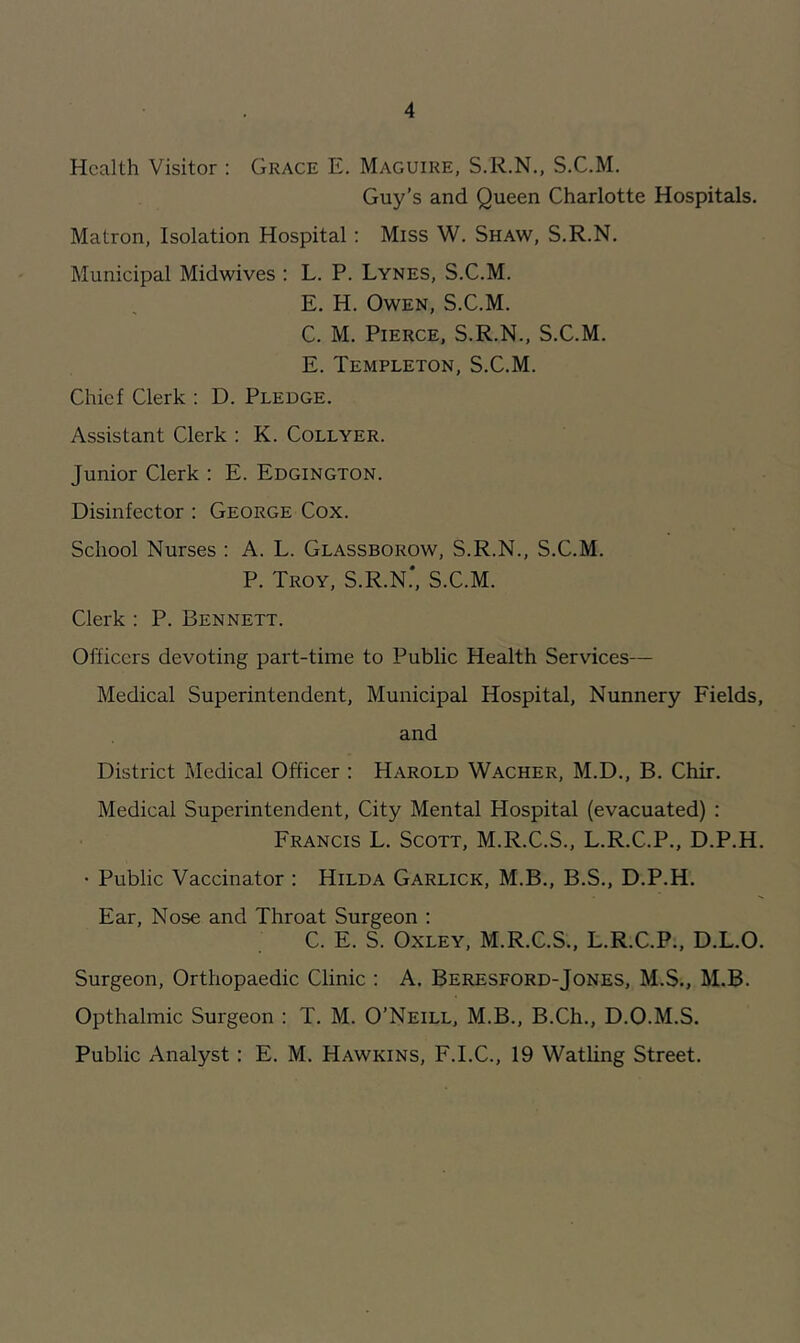 Health Visitor : Grace E. Maguire, S.R.N., S.C.M. Guy’s and Queen Charlotte Hospitals. Matron, Isolation Hospital: Miss W. Shaw, S.R.N. Municipal Midwives : L. P. Lynes, S.C.M. E. H. Owen, S.C.M. C. M. Pierce, S.R.N., S.C.M. E. Templeton, S.C.M. Chief Clerk ; D. Pledge. Assistant Clerk : K. Collyer. Junior Clerk : E. Edgington. Disinfector : George Cox. School Nurses ; A. L. Glassborow, S.R.N., S.C.M. P. Troy, S.R.N.*, S.C.M. Clerk : P. Bennett. Officers devoting part-time to Public Health Services— Medical Superintendent, Municipal Hospital, Nunnery Fields, and District Medical Officer : Harold Wacher, M.D., B. Chir. Medical Superintendent, City Mental Hospital (evacuated) : Francis L. Scott, M.R.C.S., L.R.C.P., D.P.H. • Public Vaccinator ; Hilda Garlick, M.B., B.S., D.P.H. Ear, Nose and Throat Surgeon : C. E. S. Oxley, M.R.C.S., L.R.C.P., D.L.O. Surgeon, Orthopaedic Clinic : A. Beresford-Jones, M.S., M.B. Opthalmic Surgeon : T. M. O’Neill, M.B., B.Ch., D.O.M.S. Public Analyst: E. M. Hawkins, F.I.C., 19 Watling Street.