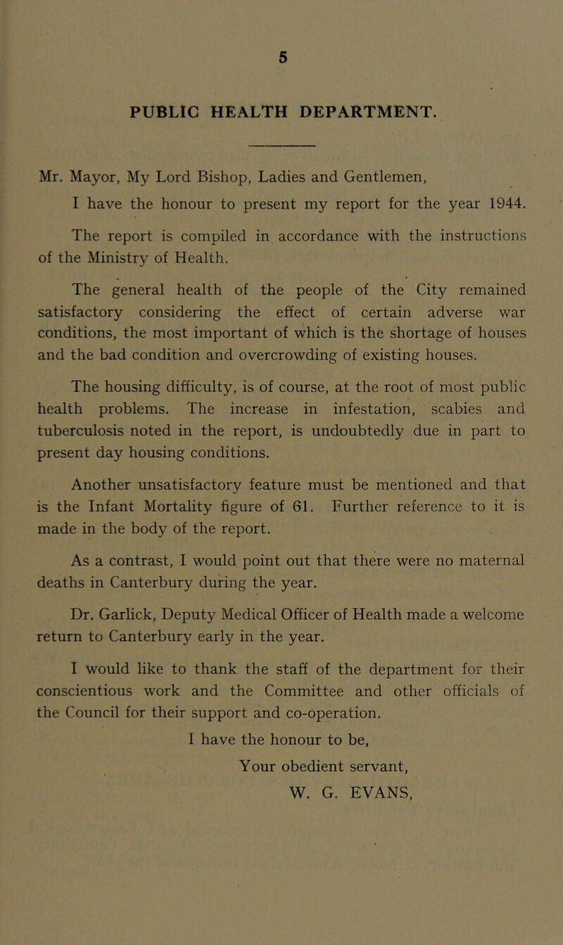 PUBLIC HEALTH DEPARTMENT. Mr. Mayor, My Lord Bishop, Ladies and Gentlemen, I have the honour to present my report for the year 1944. The report is compiled in accordance with the instructions of the Ministry of Health. The general health of the people of the City remained satisfactory considering the effect of certain adverse war conditions, the most important of which is the shortage of houses and the bad condition and overcrowding of existing houses. The housing difficulty, is of course, at the root of most public health problems. The increase in infestation, scabies and tuberculosis noted in the report, is undoubtedly due in part to present day housing conditions. Another unsatisfactory feature must be mentioned and that is the Infant Mortality figure of 61. Further reference to it is made in the body of the report. As a contrast, I would point out that there were no maternal deaths in Canterbury during the year. Dr. Garlick, Deputy Medical Officer of Health made a welcome return to Canterbury early in the year. I would like to thank the staff of the department for their conscientious work and the Committee and other officials of the Council for their support and co-operation. I have the honour to be. Your obedient servant, W. G. EVANS,