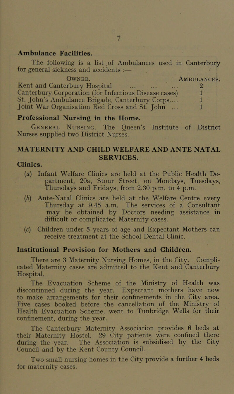 / Ambulance Facilities. The following is a list .of Ambulances used in Canterbury for general sickness and accidents :— Owner. Ambulances. Kent and Canterbury Hospital ... ... ... 2 Canterbury Corporation (for Infectious Disease cases) 1 St. John’s Ambulance Brigade, Canterbury Corps.... 1 Joint War Organisation Red Cross and St. John ... 1 Professional Nursing in the Home. General Nursing. The Queen’s Institute of District Nurses supplied two District Nurses. MATERNITY AND CHILD WELFARE AND ANTE NATAL SERVICES. Clinics. {a) Infant Welfare Clinics are held at the Public Health De- partment, 20a, Stour Street, on Mondays, Tuesdays, Thursdays and Fridays, from 2.30 p.m. to 4 p.m. {b) Ante-Natal Clinics are held at the Welfare Centre every Thursday at 9.45 a.m. The services of a Consultant may be obtained by Doctors needing assistance in difficult or complicated Maternity cases. (c) Children under 5 years of age and Expectant Mothers can receive treatment at the School Dental Clinic. Institutional Provision for Mothers and Children. There are 3 Maternity Nursing Homes, in the City. Compli- cated Maternity cases are admitted to the Kent and Canterbury Hospital. The Evacuation Scheme of the Ministry of Health was discontinued during the year. Expectant mothers have now to make arrangements for their confinements in the City area. Five cases booked before the cancellation of the Ministry of Health Evacuation Scheme, went to Tunbridge Wells for their confinement, during the year. The Canterbury Maternity Association provides 6 beds at their Maternity Hostel. 29 City patients were confined there during the year. The Association is subsidised by the City Council and by the Kent County Council. Two small nursing homes in the City provide a further 4 beds for maternity cases.