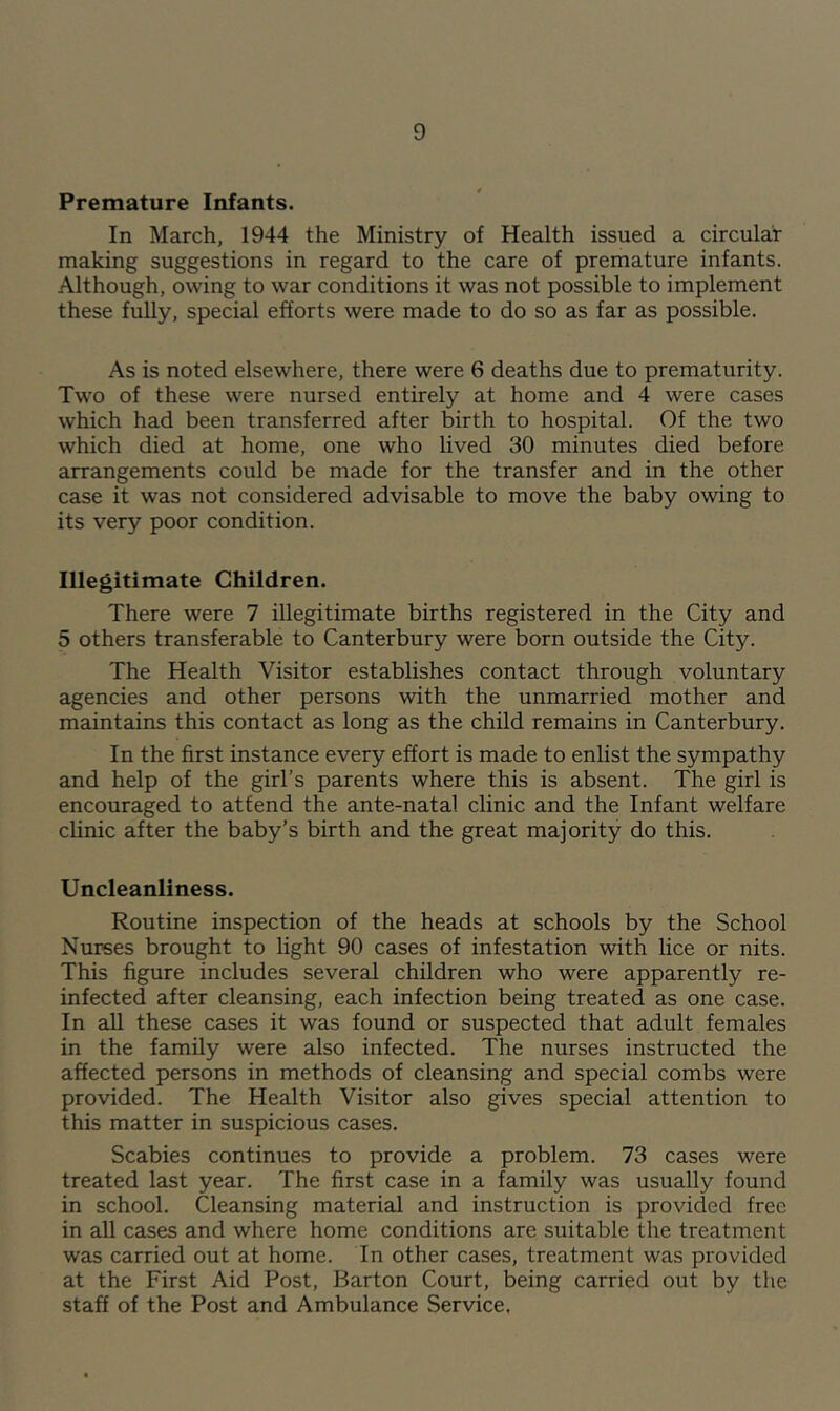 Premature Infants. In March, 1944 the Ministry of Health issued a circular making suggestions in regard to the care of premature infants. Although, owing to war conditions it was not possible to implement these fully, special efforts were made to do so as far as possible. As is noted elsewhere, there were 6 deaths due to prematurity. Two of these were nursed entirely at home and 4 were cases which had been transferred after birth to hospital. Of the two which died at home, one who lived 30 minutes died before arrangements could be made for the transfer and in the other case it was not considered advisable to move the baby owing to its very poor condition. Illegitimate Children. There were 7 illegitimate births registered in the City and 5 others transferable to Canterbury were born outside the City. The Health Visitor establishes contact through voluntary agencies and other persons with the unmarried mother and maintains this contact as long as the child remains in Canterbury. In the first instance every effort is made to enlist the sympathy and help of the girl’s parents where this is absent. The girl is encouraged to attend the ante-natal clinic and the Infant welfare clinic after the baby’s birth and the great majority do this. Uncleanliness. Routine inspection of the heads at schools by the School Nurses brought to light 90 cases of infestation with lice or nits. This figure includes several children who were apparently re- infected after cleansing, each infection being treated as one case. In all these cases it was found or suspected that adult females in the family were also infected. The nurses instructed the affected persons in methods of cleansing and special combs were provided. The Health Visitor also gives special attention to this matter in suspicious cases. Scabies continues to provide a problem. 73 cases were treated last year. The first case in a family was usually found in school. Cleansing material and instruction is provided free in all cases and where home conditions are suitable the treatment was carried out at home. In other cases, treatment was provided at the First Aid Post, Barton Court, being carried out by the staff of the Post and Ambulance Service,