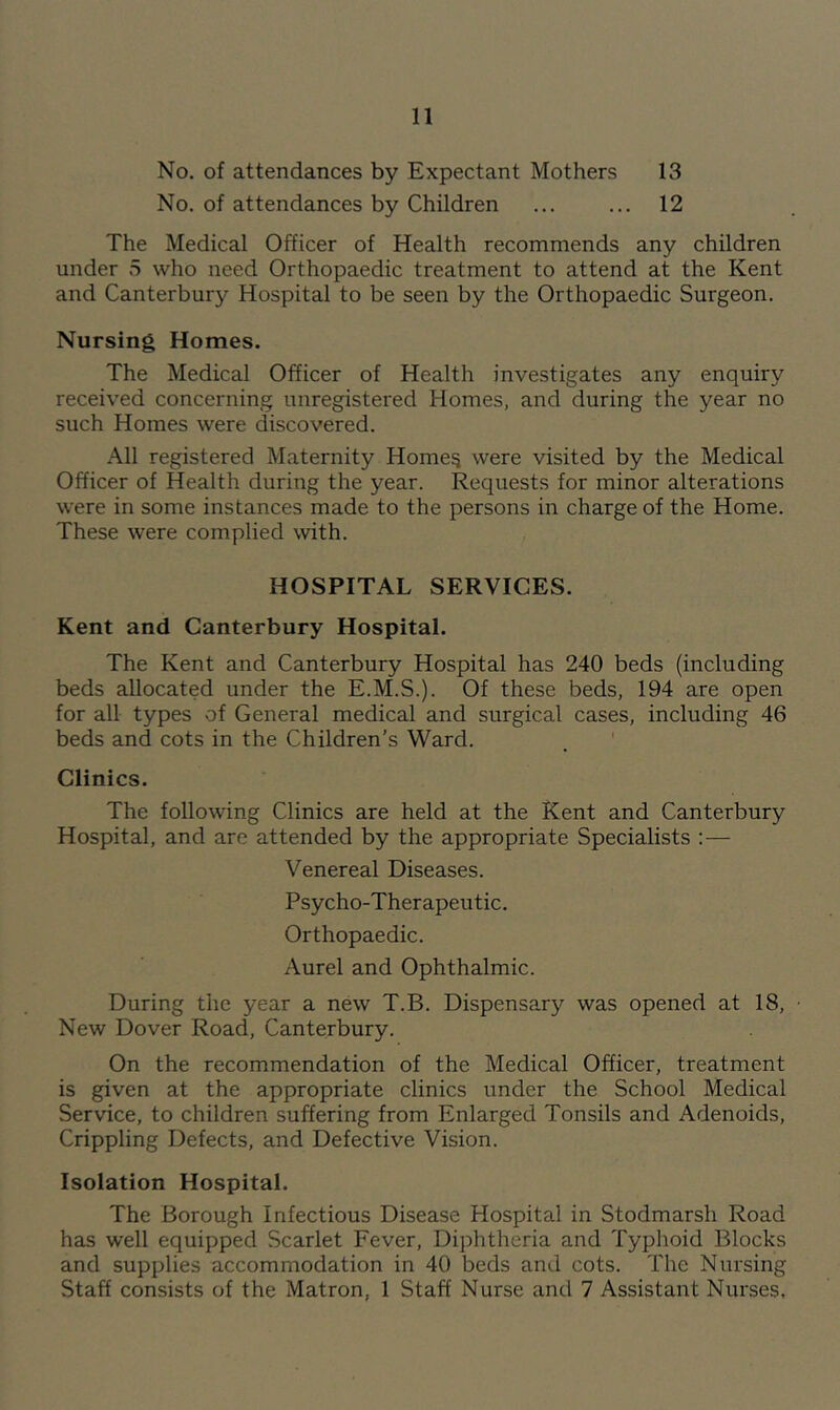 No. of attendances by Expectant Mothers 13 No. of attendances by Children ... ... 12 The Medical Officer of Health recommends any children under 5 who need Orthopaedic treatment to attend at the Kent and Canterbury Hospital to be seen by the Orthopaedic Surgeon. Nursing Homes. The Medical Officer of Health investigates any enquiry received concerning unregistered Homes, and during the year no such Homes were discovered. All registered Maternity Home^ were visited by the Medical Officer of Health during the year. Requests for minor alterations were in some instances made to the persons in charge of the Home. These were complied with. HOSPITAL SERVICES. Kent and Canterbury Hospital. The Kent and Canterbury Hospital has 240 beds (including beds allocated under the E.M.S.). Of these beds, 194 are open for all types of General medical and surgical cases, including 46 beds and cots in the Children’s Ward. Clinics. The following Clinics are held at the Kent and Canterbury Hospital, and are attended by the appropriate Specialists :— Venereal Diseases. Psycho-Therapeutic. Orthopaedic. Aurel and Ophthalmic. During the year a new T.B. Dispensary was opened at 18, New Dover Road, Canterbury. On the recommendation of the Medical Officer, treatment is given at the appropriate clinics under the School Medical Service, to children suffering from Enlarged Tonsils and Adenoids, Crippling Defects, and Defective Vision. Isolation Hospital. The Borough Infectious Disease Hospital in Stodmarsh Road has well equipped Scarlet Fever, Diphtheria and Typhoid Blocks and supplies accommodation in 40 beds and cots. The Nursing Staff consists of the Matron, 1 Staff Nurse and 7 Assistant Nurses.