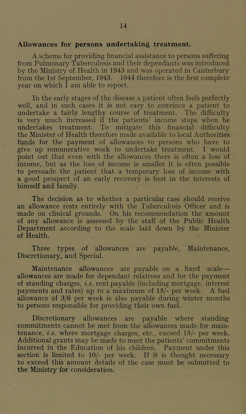 Allowances for persons undertaking treatment. A scheme for providing financial assistance to persons suffering from Pulmonary Tuberculosis and their dependants was introduced by the Ministry of Health in 1943 and was operated in Canterbury from the 1st September, 1943. 1944 therefore is the first complete year on which I am able to report. In the early stages of the disease a patient often feels perfectly well, and in such cases it is not easy to convince a patient to undertake a fairly lengthy course of treatment. The difficulty is very much increased if the patients’ income stops when he undertakes treatment. To mitigate this financial difficulty the Minister of Health therefore made available to local Authorities funds for the payment of allowances to persons who have to give up remunerative work to undertake treatment. I would point out that even with the allowances there is often a loss of income, but as the loss of income is smaller it is often possible to persuade the patient that a temporary loss of income with a good prospect of an early recovery is best in the interests of himself and family. The decision as to whether a particular case should receive an allowance rests entirely with the Tuberculosis Officer and is made on clinical grounds. On his recommendation the amount of any allowance is assessed by the staff of the Public Health Department according to the scale laid down by the Minister of Health. Three types of allowances are payable. Maintenance, Discretionary, and Special. Maintenance allowances are payable on a fixed scale— allowances are made for dependant relatives and for the payment of standing charges, i.e. rent payable (including mortgage, interest payments and rates) up to a maximum of 15/- per week. A fuel allowance of 3/6 per week is also payable during winter months to persons responsible for providing their own fuel. Discretionary allowances are payable where standing commitments cannot be met from the allowances made for main- tenance, i.e. where mortgage charges, etc., exceed 15/- per week. Additional grants may be made to meet the patients’ commitments incurred in the Education of his children. Payment under this section is limited to 10/- per week. If it is thought necessary to exceed this amount details of the case must be submitted to the Ministry for consideration.