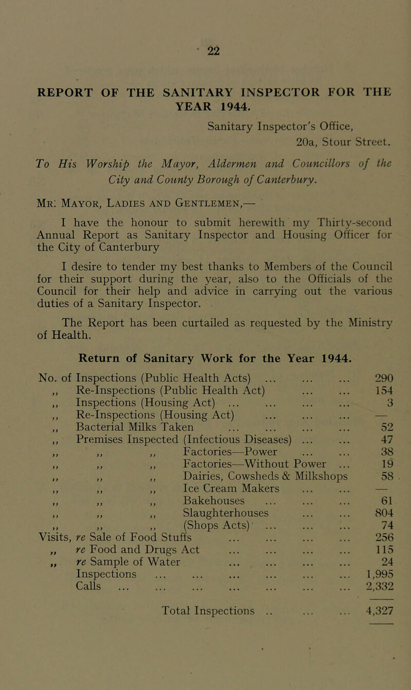 REPORT OF THE SANITARY INSPECTOR FOR THE YEAR 1944. Sanitary Inspector’s Office, 20a, Stour Street. To His Worship the Mayor, Aldermen and Councillors of the City and County Borough of Canterbury. Mr; Mayor, Ladies and Gentlemen,— I have the honour to submit herewith my Thirty-second Annual Report as Sanitary Inspector and Housing Officer for the City of Canterbury I desire to tender my best thanks to Members of the Council for their support during the year, also to the Officials of the Council for their help and advice in carrying out the various duties of a Sanitary Inspector. The Report has been curtailed as requested by the Ministry of Health. Return of Sanitary Work for the Year 1944. No. of Inspections (Public Health Acts) 290 y y Re-Inspections (Public Health Act) 154 y y Inspections (Housing Act) ... 3 yy Re-Inspections (Housing Act) — yy Bacterial Milks Taken 52 y y Premises Inspected (Infectious Diseases) ... 47 y y „ ,, Factories—Power 38 y y ,, ,, Factories—Without Power ... 19 yy „ ,, Dairies, Cowsheds & Milkshops 58 yy ,, ,, Ice Cream Makers — yy ,, ,, Bakehouses 61 yy ,, ,, Slaughterhouses 804 yy ,, ,, (Shops Acts)' ... 74 Visits, re Sale of Food Stuffs 256 99 re Food and Drugs Act 115 99 re Sample of Water 24 Inspections 1,995 Calls 2,332 Total Inspections .. 4,327