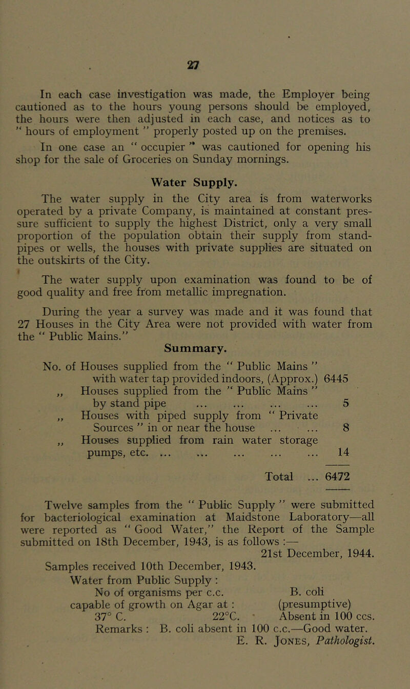 In each case investigation was made, the Employer being cautioned as to the hours young persons should be employed, the hours were then adjusted in each case, and notices as to ” hours of employment ” properly posted up on the premises. In one case an “ occupier ” was cautioned for opening his shop for the sale of Groceries on Sunday mornings. Water Supply. The water supply in the City area is from waterworks operated by a private Company, is maintained at constant pres- sure sufficient to supply the highest District, only a very small proportion of the population obtain their supply from stand- pipes or wells, the houses with private supplies are situated on the outskirts of the City. The water supply upon examination was found to be of good quality and free from metallic impregnation. During the year a survey was made and it was found that 27 Houses in the City Area were not provided with water from the “ Public Mains.” Summary. No. of Houses supplied from the “ Public Mains ” with water tap provided indoors, (Approx.) 6445 „ Houses supplied from the ” Public Mains ” by stand pipe ... ... ... ... 5 „ Houses with piped supply from ” Private Sources ” in or near the house ... ... 8 „ Houses supplied from rain water storage pumps, etc. ... ... ... ... ... 14 Total ... 6472 Twelve samples from the ” Public Supply ” were submitted for bacteriological examination at Maidstone Laboratory—all were reported as ” Good Water,” the Report of the Sample submitted on 18th December, 1943, is as follows :— 21st December, 1944. Samples received 10th December, 1943. Water from Public Supply ; No of organisms per c.c. B. coli capable of growth on Agar at: (presumptive) 37° C. 22°C. • Absent in 100 ccs. Remarks ; B. coli absent in 100 c.c.—Good water. E. R. Jones, Pathologist.