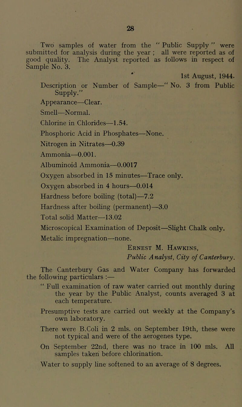 Two samples of water from the ” Public Supply ” were submitted for analysis during the year ; all were reported as of good quality. The Analyst reported as follows in respect of Sample No. 3. 1st August, 1944. Description or Number of Sample— No. 3 from Public Supply.” Appearance—Clear. Smell—Normal. Chlorine in Chlorides—1.54. Phosphoric Acid in Phosphates—None. Nitrogen in Nitrates—0.39 Ammonia—0.001. Albuminoid Ammonia—0.0017 Oxygen absorbed in 15 minutes—Trace only. Oxygen absorbed in 4 hours—0.014 Hardness before boiling (total)—7.2 Hardness after boiling (permanent)—3.0 Total solid Matter—13.02 Microscopical Examination of Deposit—Slight Chalk only. Metalic impregnation—none. Ernest M. Hawkins, Public Analyst, City of Canterbury. The Canterbury Gas and Water Company has forwarded the following particulars :— ” Full examination of raw water carried out monthly during the year by the Public Analyst, counts averaged 3 at each temperature. Presumptive tests are carried out weekly at the Company’s own laboratory. There were B.Coli in 2 mis. on September 19th, these were not typical and were of the aerogenes type. On September 22nd, there was no trace in 100 mis. All samples taken before chlorination. Water to supply line softened to an average of 8 degrees.