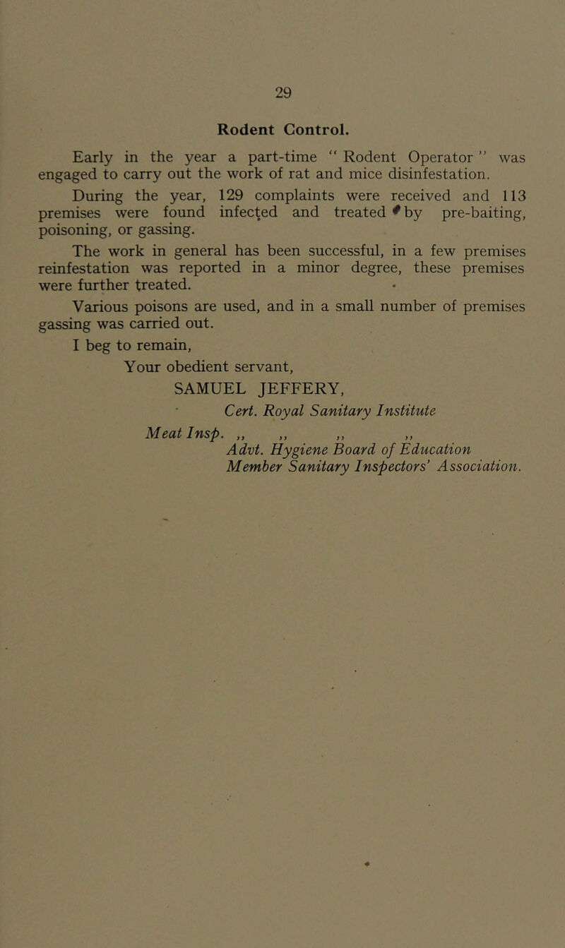 Rodent Control. Early in the year a part-time “ Rodent Operator ” was engaged to carry out the work of rat and mice disinfestation. During the year, 129 complaints were received and 113 premises were found infected and treated ^ by pre-baiting, poisoning, or gassing. The work in general has been successful, in a few premises reinfestation was reported in a minor degree, these premises were further treated. Various poisons are used, and in a small number of premises gassing was carried out. I beg to remain. Your obedient servant, SAMUEL JEFFERY, Cert. Royal Sanitary Institute Meatinsp. „ Advt. Hygiene Board of Education Member Sanitary Inspectors’ Association. 0