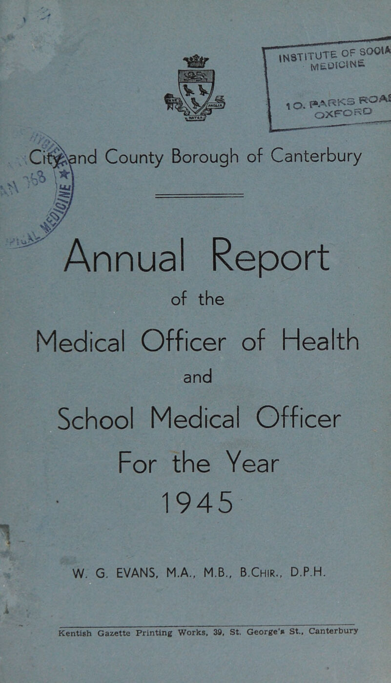 Ci^iand County Borough of Canterbury Annual Report of the Medical Officer of Health and School Medical Officer For the Year 1945 W. G. EVANS, M.A., M.B.. B.Chir., D.P.H. Kentish Gazette Printing Works. 39, St. George'* St.. Canterbury