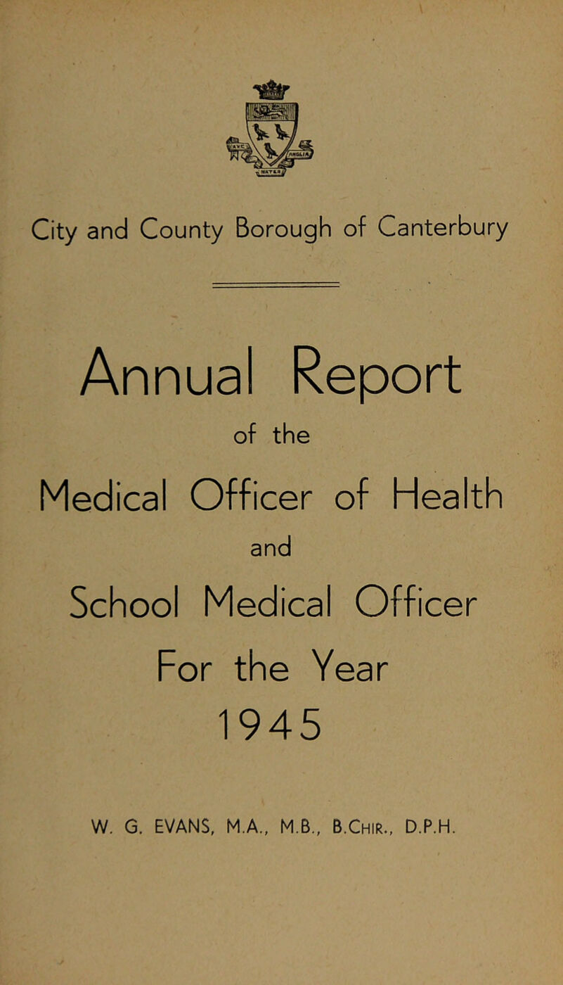 Annual Report of the Medical Officer of Health and School Medical Officer For the Year 1945 W. G. EVANS, M.A., M.B., B.Chir., D.P.H.