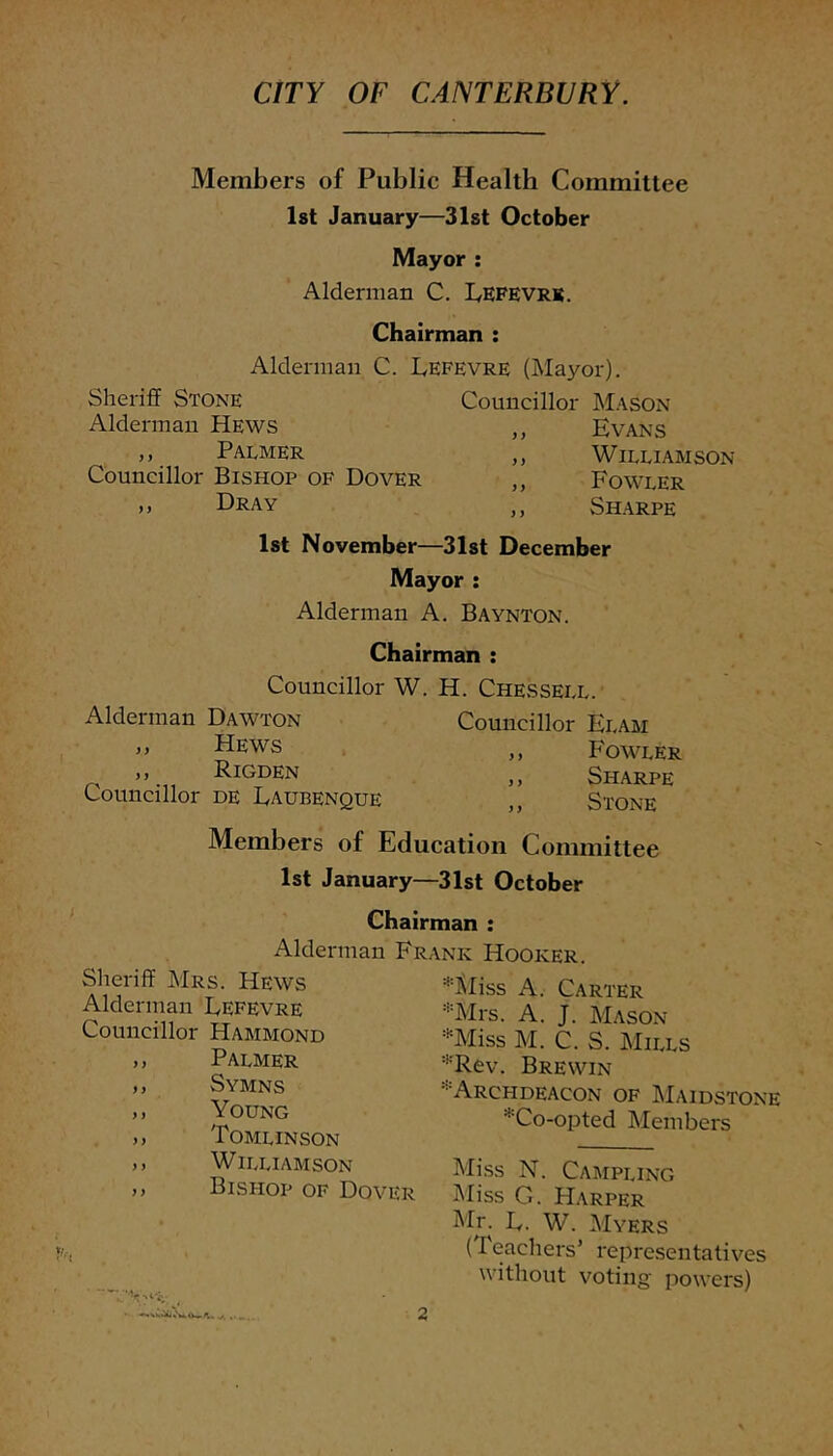 CITY OF CANTERBURY. Members of Public Health Committee Ist January—31st October Mayor ; Alderman C. Lefevrb. Chairman : Alderman C. Lefevre (Mayor). Sheriff Stone Councillor Mason Alderman Hews ,, Evans ,, Palmer ,, Williamson Councillor Bishop of Dover ,, Fowler ,, Dray ,, SH-ARPE Ist November—31st December Mayor ; Alderman A. Baynton. Chairman : Councillor W. H. Che.ssell. Alderman Dawton ,, Hews ,, Rigden Councillor de Laubenque Councillor Ebam ,, Fowler ,, Sharpe ,, Stone Members of Education Committee 1st January—31st October Chairman : Alderman Frank Hooker. Sheriff Mrs. Hews Alderman Lefevre Councillor Hammond ,, Palmer ,, Symns ,, Young ,, Tomlinson ,, Williamson ,> Bishop of Dover *Sliss A. Carter *Mrs. A. J. Mason *Miss M. C. S. Mills '^'Rev. Brewin 'Archdeacon of Maidstone *Co-opted Members Miss N. Campling Miss G. Harper Mr. L. W. Myers (Teachers’ representatives without voting' powers)