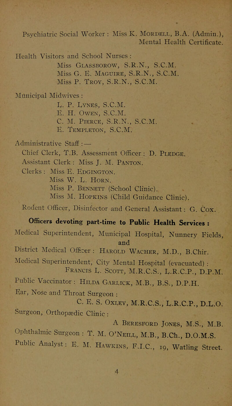 Psychiatric Social Worker : Miss K. Mordeix, B.A. (Admin.), Mental Health Certificate. Health Visitors and School Nurses : Miss GIvAssborow, S.R.N., S.C.M. Miss G. E. M.aguire, S.R.N., S.C.M. Miss P. Troy, S.R.N., S.C.M. INIunicipal Midwives : E. P. Lynes, S.C.M. E. H. Owen, S.C.M. C. M. Pierce, S.R.N., S.C.M. E. Templeton, S.C.M. Administrative Staff: — Chief Clerk, T.B. Assessment Officer : D. Pledge. Assistant Clerk : Miss J. M. Panton. Clerks : Miss E. Edgington. Miss W. E. Horn. Miss P. Bennett (School Clinic). Miss M. Hopkins (Child Guidance Clinic). Rodent Officer, Disinfector and General Assistant: G. Cox. Officers devoting part-time to Public Health Services : Medical Superintendent, Municipal Hospital, Nunnery Fields, and District Medical Officer: Harold Wacher, M.D., B.Chir. Medical Superintendent, City Mental Hospital (evacuated) : Francis E. Scott, M.R.C.S., E.R.C.P., D.P.M. Public Vaccinator: Hilda G.arlick, M.B., B.S., D.P.H. Ear, Nose and Throat Surgeon : C. E. S. Oxley, M.R.C.S., E.R.C.P., D.E.O. Surgeon, Orthopedic Clinic : A Beresford Jones, M.S., M.B. Ophthalmic Surgeon : T. M. O’Neill, M.B., B.Ch., D.O.M.S. Public Analyst: E. 1\E Hawkins, F.I.C., 19, Watling Street.