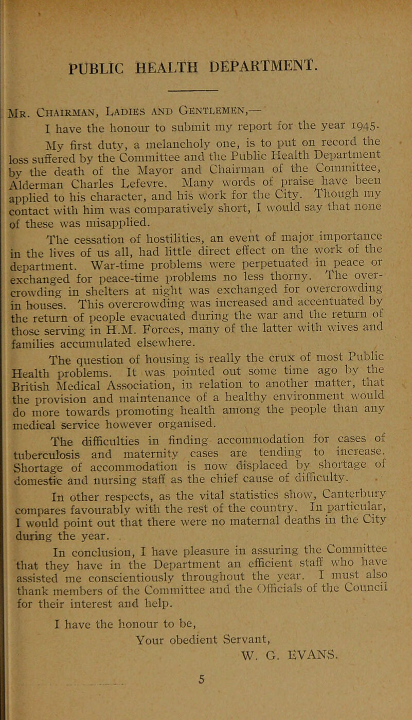 PUBLIC HEALTH DEPARTMENT. Mr. Ch.\irman, Ladies and Gentlemen,— I have the honour to submit my I'eport for the year 1945- My first duty, a melancholy one, is to put on record the loss suffered by the Committee and the Public Health Department by the death of the Mayor and Chairman of the Committee, Aldennan Charles Lefevre. Many words of praise have been applied to his character, and his work for the City. Though my contact with him was comparatively short, I would say that none of these was misapplied. The cessation of hostilities, an event of major impoitance in the lives of us all, had little direct effect on the work of the department. War-time problems were perpetuated in peace or exchanged for peace-time problems no less thorny. The over- crowding in shelters at night was exchanged for overcrowding- in houses. This overcrowding was increased and accentuated by the return of people evacuated during the war and the return of those serving in H.M. Forces, many of the latter with wives and families accumulated elsewLere. The question of housing is really the crux of most Public Health problems. It was pointed out some time ago by the British Medical Association, in relation to another matter, that the provision and maintenance of a healthy environment w'ould do more towards promoting health among the people than any medical service however organised. The difficulties in finding accommodation for cases of tuberculosis and maternity cases are tending to increase. Shortage of accommodation is now' displaced by shoitage of domestic and nursing staff as the chief cause of difficulty. In other respects, as the vital statistics show', Canterbury compares favourably with the rest of the country. In particulai, I would point out that there w'ere no maternal deaths in the City during the year. In conclusion, I have pleasure in assuring the Committee that they have in the Department an efficient staff w'ho have assisted me conscientiously throughout the year. I must also thank members of the Committee and the Officials of the Council for their interest and help. I have the honour to be. Your obedient Servant, W. G. EVANS.