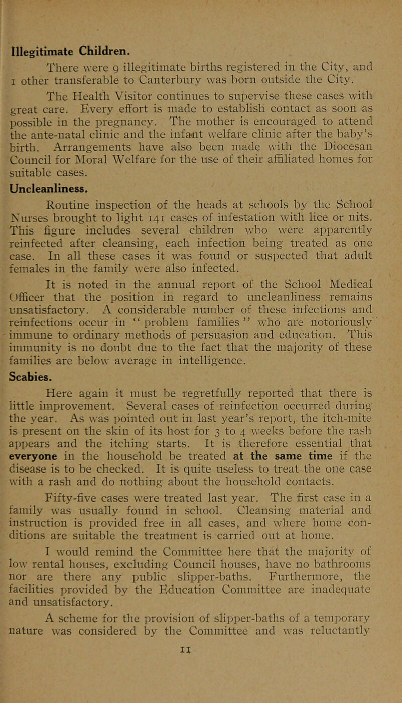 Illegitimate Children. There were g illegitimate births registered in the City, and 1 other transferable to Canterbury was born outside the City. The Health Visitor continues to supervise these cases with great care. Every effort is made to establish contact as soon as possible in the pregnancy. The mother is encouraged to attend the ante-natal clinic and the infa^nt welfare clinic after the baby’s birth. Arrangements have also been made with the Diocesan Council for Moral Welfare for the use of their affiliated homes for suitable cases. Uncleanliness. Routine inspection of the heads at schools by the School Nurses brought to light 141 cases of infestation with lice or nits. This figure includes several children who were apparently reinfected after cleansing, each infection being treated as one case. In all these cases it was found or suspected that adult females in the family were also infected. It is noted in the annual report of the School Medical Officer that the position in regard to uncleanliness remains unsatisfactory. A considerable number of these infections and reinfections occur in “ problem families ” who are notoriously immune to ordinary methods of persuasion and education. This immunity is no doubt due to the fact that the majority of these families are below average in intelligence. Scabies. Here again it must be regretfully reported that there is little improvement. Several cases of reinfection occurred during the year. As was pointed out in last year’s report, the itch-mite is present on the skin of its host for 3 to 4 weeks before the rash appears and the itching starts. It is therefore essential that everyone in the household be treated at the same time if the disease is to be checked. It is quite useless to treat the one case with a rash and do nothing about the household contacts. Fifty-five cases were treated last year. The first case in a family was usually found in school. Cleansing material and instruction is provided free in all cases, and where home con- ditions are suitable the treatment is carried out at home. I would remind the Committee here that the majority of low rental houses, excluding Council houses, have no bathrooms nor are there any public slipper-baths. Furthermore, the facilities provided by the Education Committee are inadequate and unsatisfactory. A scheme for the provision of slipper-baths of a tem])orary nature was considered by the Committee and was reluctantly