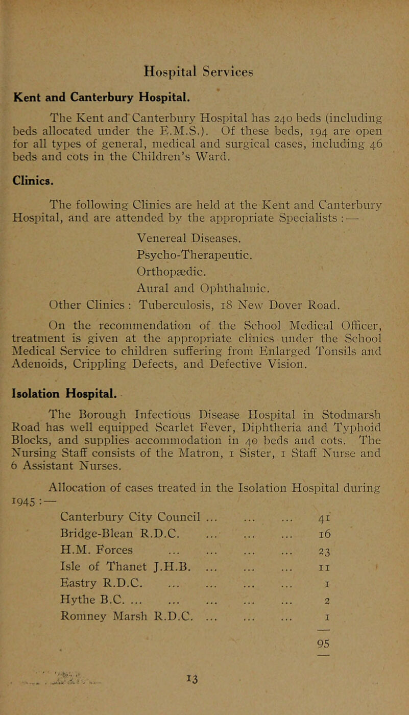 Hospital Services Kent and Canterbury Hospital. The Kent and'Canterbury Hospital has 240 beds (including beds allocated under the E.M.Sj. Of these beds, 194 are open for all types of general, medical and surgical cases, including 46 beds and cots in the Children’s Ward. Clinics. The following Clinics are held at the Kent and Canterbury Hospital, and are attended by the appropriate Specialists ; — Venereal Diseases. Psycho-Therapeutic. Orthopaedic. Aural and Ophthalmic. Other Clinics : Tuberculosis, 18 New Dover Road. On the recommendation of the School Medical Officer, treatment is given at the appropriate clinics under the School Medical Service to children suffering from Enlarged Tonsils and Adenoids, Crippling Defects, and Defective Vision. Isolation Hospital. The Borough Infectious Disea.se Plospital in Stodmarsh Road has well equipped Scarlet Fever, Diphtheria and Typhoid Blocks, and supplies accommodation in 40 beds and cots. The Nursing Staff consists of the Matron, i Sister, i Staff Nurse and 6 Assistant Nurses. Allocation of cases treated in the Isolation Hospital during 1945 : — Canterbury City Council Bridge-Blean R.D.C. H.M. Forces Isle of Thanet J.H.B. Eastry R.D.C. Hythe B.C Romney Marsh R.D.C. 41 16 II 2 I I 95