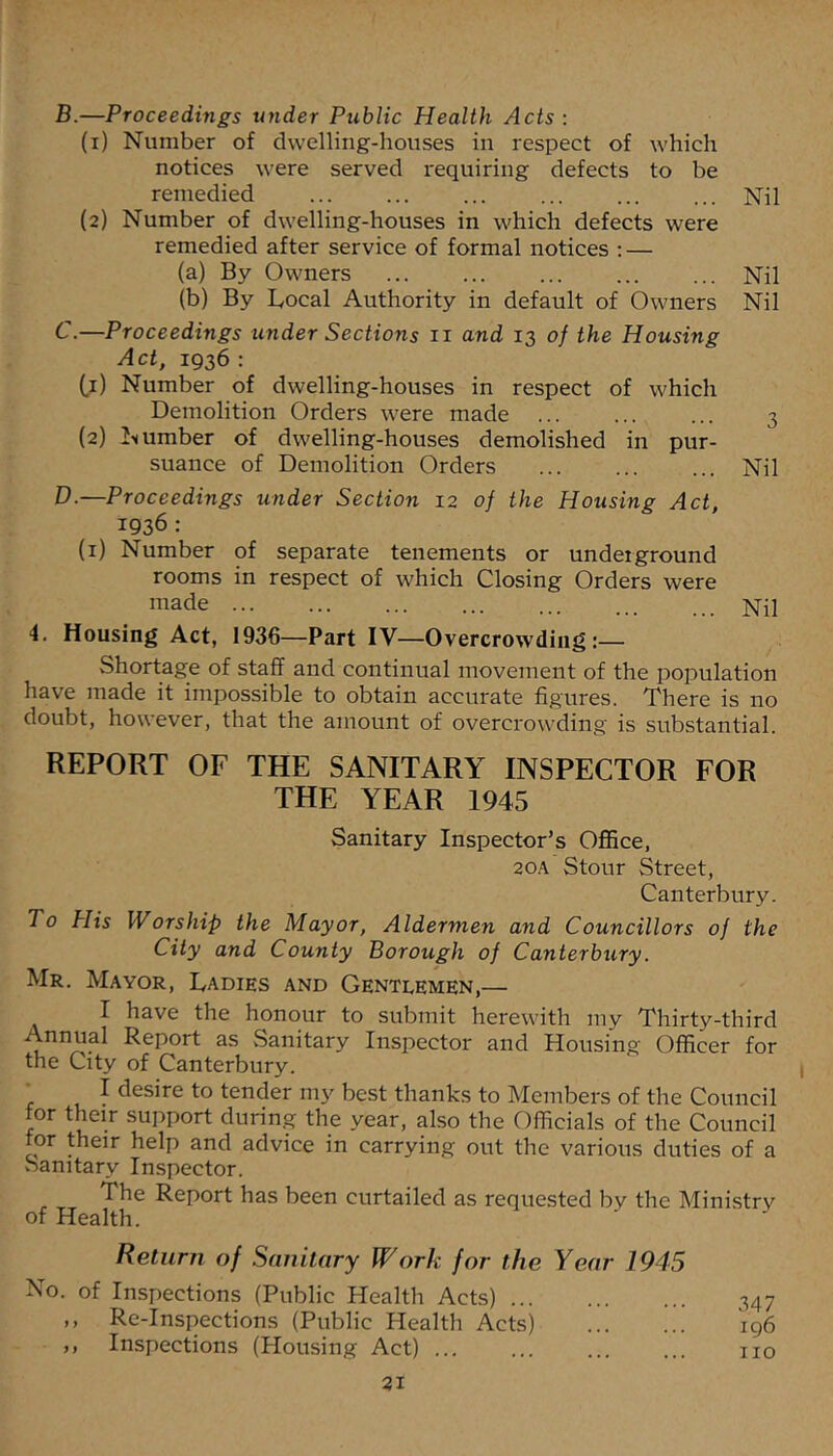 B. —Proceedings under Public Health Acts : (1) Number of dwelling-houses in respect of which notices were served requiring defects to be remedied Nil (2) Number of dwelling-houses in which defects were remedied after service of formal notices ; — (a) By Owners Nil (b) By Bocal Authority in default of Owners Nil C. —Proceedings under Sections ii and 13 of the Housing Act, 1936 : (,1) Number of dwelling-houses in respect of which Demolition Orders were made ... ... ... 3 (2) umber of dwelling-houses demolished in pur- suance of Demolition Orders ... Nil D. —Proceedings under Section 12 of the Housing Act, 1936 : (i) Number of separate tenements or underground rooms in respect of which Closing Orders were made __ jsTil 4, Housing Act, 1936—Part IV—Overcrowding:— Shortage of staff and continual movement of the population have made it impossible to obtain accurate figures. There is no doubt, however, that the amount of overcrowding is substantial. REPORT OF THE SANITARY INSPECTOR FOR THE YEAR 1945 Sanitary Inspector’s Office, 20A Stour Street, Canterbury. To Plis Worship the Mayor, Aldermen and Councillors of the City and County Borough of Canterbury. Mr. Mayor, Ladies and Gentlemen,— I have the honour to submit herewith my Thirty-third Annual Report as Sanitary Inspector and Housing Officer for the City of Canterbury. _ I desire to tender my best thanks to Members of the Council for their support durin.g the year, also the Officials of the Council for their help and advice in carrying out the various duties of a Sanitary Inspector. The Report has been curtailed as requested by the Ministry of Health. Return of Sanitary Work for the Year 1945 No. of Inspections (Public Health Acts) 347 ,, Re-Inspections (Public Health Acts) 196 ,, Inspections (Housing Act) no 31