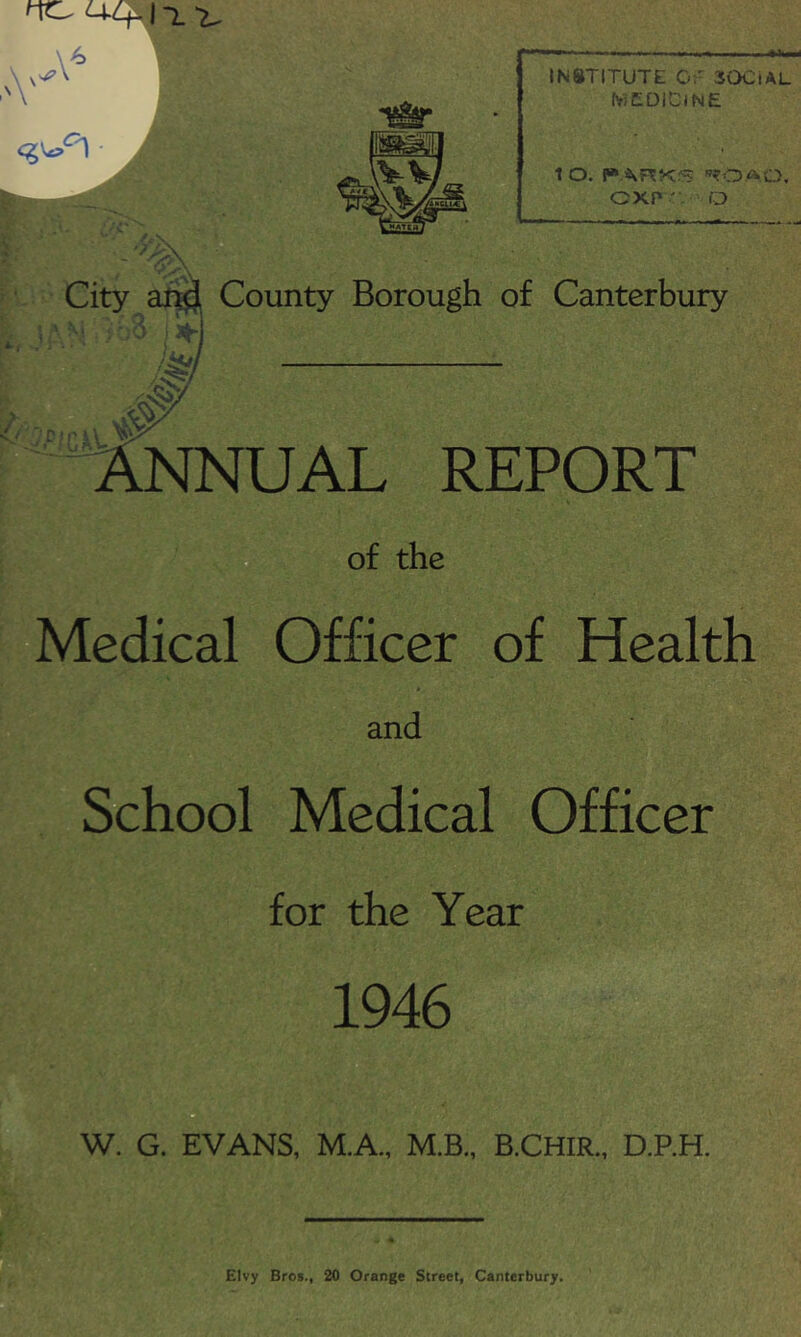 \ ■ INSTITUTE 0:- SOCiAL fy,C01ClNE 10. r»ARKrT '’?OAO. GXP ' O ■ - ,\ County Borough of Canterbury UAL REPORT of the Medical Officer of Health t and School Medical Officer for the Year 1946 W. G. EVANS, M.A., M.B., B.CHIR., D.P.H. EIvy Bros., 20 Orange Street, Canterbury.