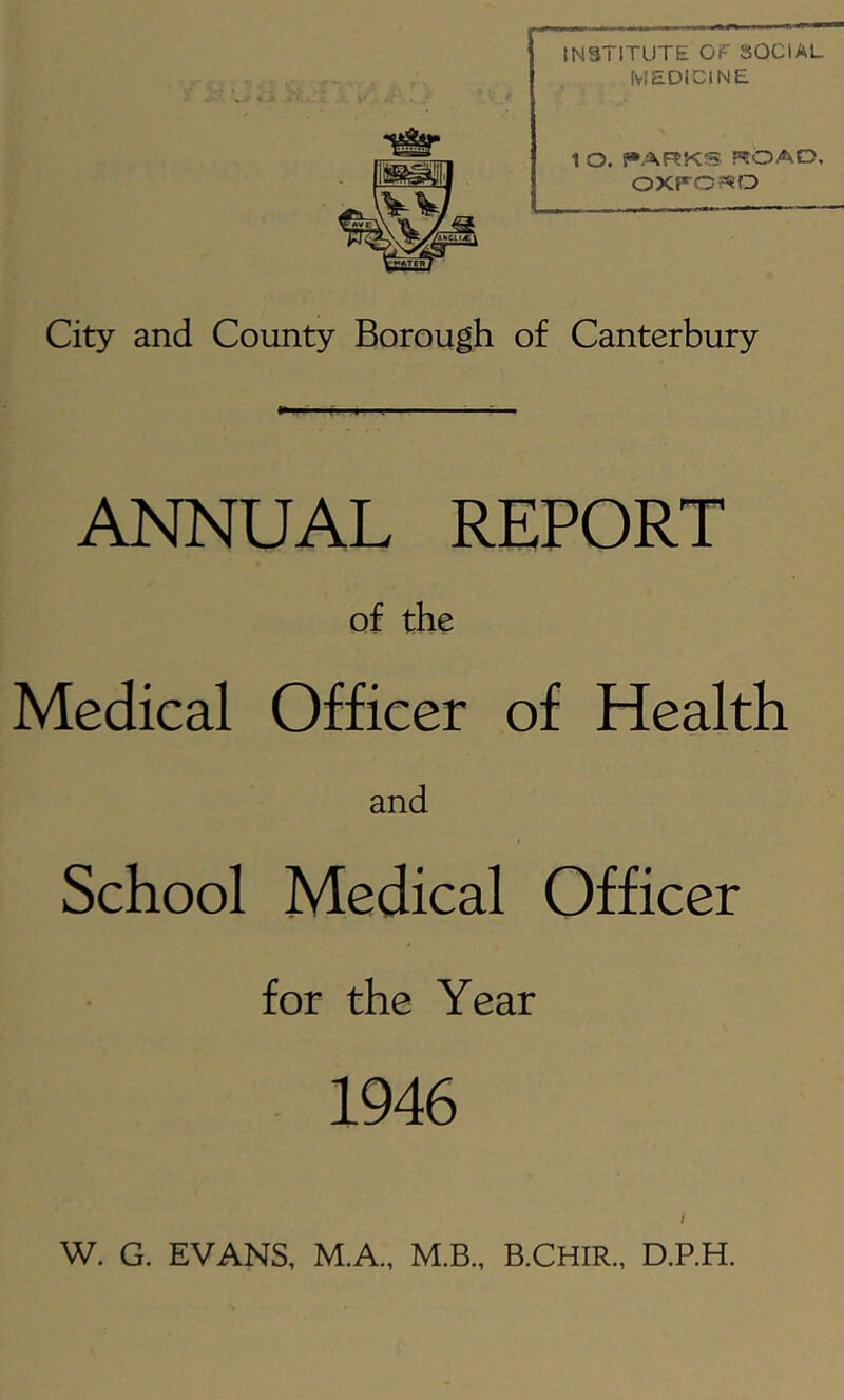 INSTITUTE OF SOCIAL MEDICINE 1 O. t»ARKS ROAD, OXP-ORO City and County Borough of Canterbury ANNUAL REPORT of the Medical Officer of Health and School Medical Officer for the Year 1946 I W. G. EVANS, M.A., M.B., B.CHIR., D.P.H.