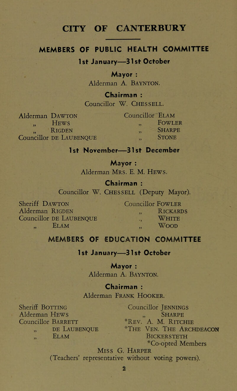 CITY OF CANTERBURY MEMBERS OF PUBLIC HEALTH COMMITTEE 1st January—31st October Mayor : Alderman A. Baynton, Chairman : Councillor W. Chessell. Alderman Dawton „ Hews „ Rigden Councillor DE Laubenque Councillor “Elam „ Fowler „ Sharpe „ Stone 1st November—31st December Mayor : Alderman Mrs. E. M. Hews. Chairman : Councillor W. Chessell (Deputy Mayor). Sheriff Dawton Alderman RiGDEN Councillor DE LAUBENQUE „ Elam Councillor FoWLER „ Rickards White „ Wood MEMBERS OF EDUCATION COMMITTEE 1st January—31st October Mayor : Alderman A. Baynton. Chairman : Alderman Frank Hooker. SheriflF Botting Councillor Jennings Alderman Hews „ Sharpe Councillor BARRETT *Rev. a. M. Ritchie „ DE Laubenque *The Ven. The Archdeacon „ Elam Bickersteth *Co-opted Members Miss G. Harper (Teachers’ representative without voting powers).