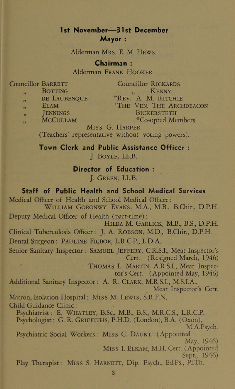1st November—31st December Mayor ; Alderman Mrs. E. M. Hews. Chairman : Alderman Frank Hooker. Councillor Barrett „ Botting „ DE Laubenque „ Elam „ Jennings „ McCullam Councillor Rickards „ Kenny *Rev. a. M. Ritchie *The Ven. The Archdeacon Bickersteth *Co-opted Members Miss G. Harper (Teachers’ representative without voting powers). Town Clerk and Public Assistance Officer : J. Boyle, LLB. Director of Education : J. Green, LL.B. Staff of Public Health and School Medical Services Medical Officer of Health and School Medical Officer: William Goronwy Evans, M.A., M.B., BGhir., D.P.H. Deputy Medical Officer of Health (part-time): Hilda M. Garlick, M.B., B.S., D.P.H. Clinical Tuberculosis Officer: J. A. Robson, M.D., B.Chir., D.P.H. Dental Surgeon: Pauline Figdor, L.R.C.P., L.D.A. Senior Sanitary Inspeaor: Samuel Jeffery, C.R.S.I., Meat Inspector’s Cert. (Resigned March, 1946) Thomas L. Martin, A.R.S.I., Meat Inspec- tor’s Cert. (Appointed May, 1946) Additional Sanitary Inspector; A. R. Clark, M.R.S.I., M.S.I.A., Meat Inspector’s Cert. Matron, Isolation Hospital: Miss M. Lewis, S.R.F.N. Child Guidance Clinic: Psychiatrist; E. WHATLEY, B.Sc, M.B., B.S., M.R.C.S., L.R.C.P. Psychologist: G. R. Griffiths, P.H.D. (London), B.A. (Oxon), M.A.Psych. Psychiatric Social Workers: MiSS C. Daunt. (Appointed May, 1946) Miss I. Elkam, M.H. Cert. (Appointed Sept., 1946) Play 'Therapist: MiSS S. Harnett, Dip. Psych., Ed.Ps., PL'Di.