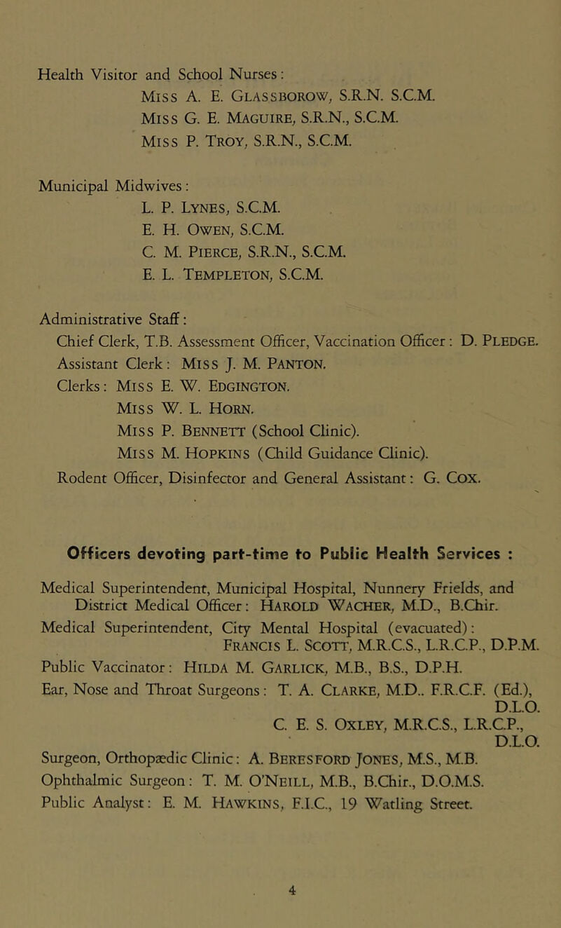 Health Visitor and School Nurses: Miss A. E. Glassborow, S.R.N. S.CM. Miss G. E. Maguire, S.R.N., S.C.M. Miss P. Troy, S.R.N., S.C.M. Municipal Midwives: L. P. Lynes, S.C.M. E. H. Owen, S.C.M. C. M. Pierce, S.R.N., S.C.M. E. L. Templeton, S.C.M. Administrative Staff: Chief Clerk, T.B. Assessment Officer, Vaccination Officer : D. PLEDGE. Assistant Clerk; MiSS J. M. Panton. Clerks: Miss E. W. Edgington. Miss W. L. Horn. Miss P. Bennett (School Clinic). Miss M. Hopkins (Child Guidance Qinic). Rodent Officer, Disinfector and General Assistant: G. Cox. Officers devoting part-time to Public Health Services : Medical Superintendent, Municipal Hospital, Nunnery Frields, and Distria Medical Officer: HAROLD Wacher, M.D., B.Chir. Medical Superintendent, City Mental Hospital (evacuated): Francis L. Scott, M.R.C.S., L.R.C.P., D.P.M. Public Vaccinator: Hilda M. Garlick, M.B., B.S., D.P.H. Ear, Nose and Throat Surgeons: T. A. Clarke, M.D.. F.R.C.F. (Ed.), D.LO. C. E. S. Oxley, M.R.C.S., L.R.C.P., D.LO. Surgeon, Orthopaedic Clinic: A. Beresford Jones, M.S., M.B. Ophthalmic Surgeon: T. M. O’Neill, M.B., B.Chir., D.O.M.S. Public Analyst: E. M. Hawkins, F.I.C., 19 Wading Street.