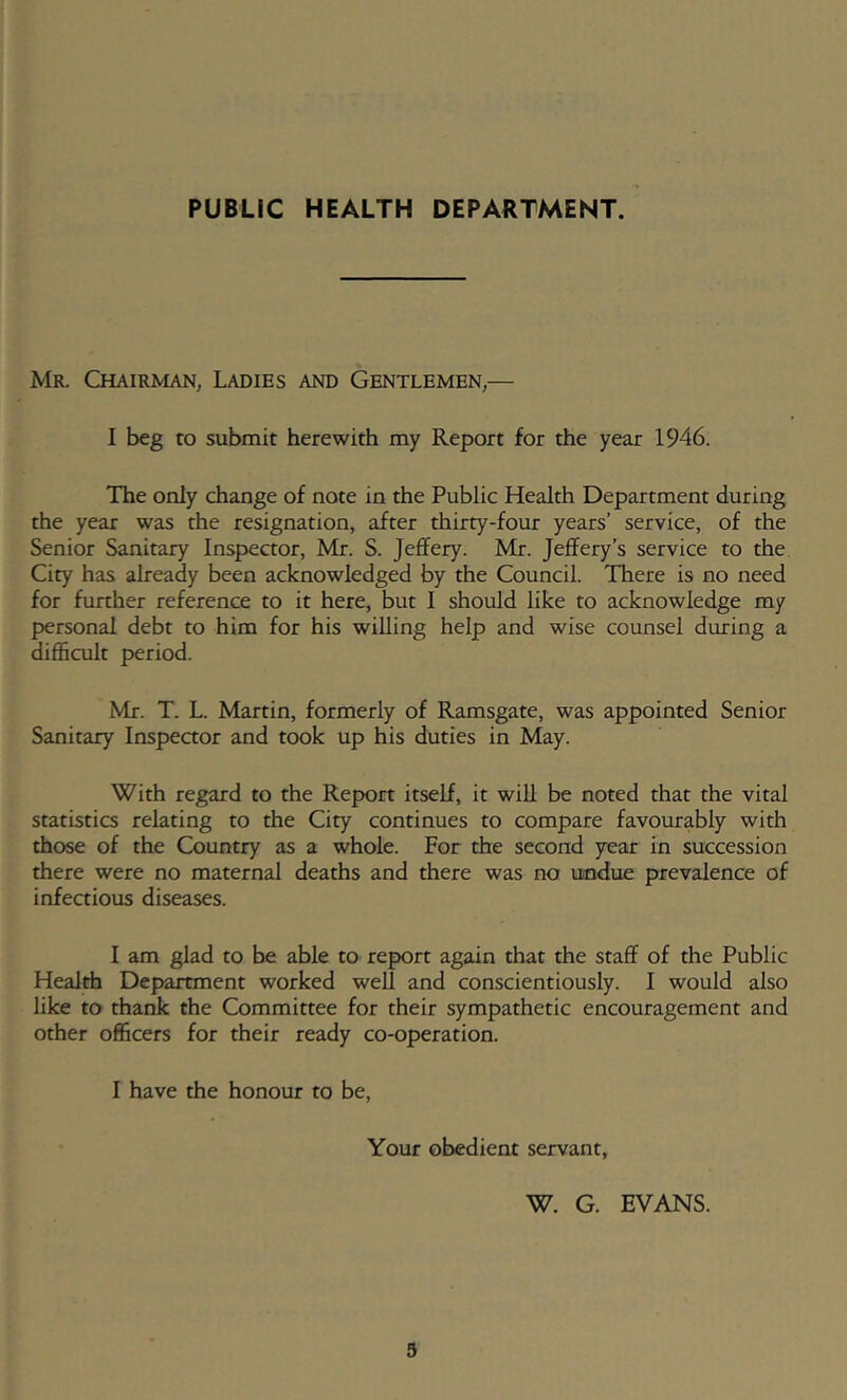 PUBLIC HEALTH DEPARTMENT. Mr. Chairman, Ladies and Gentlemen,— I beg to submit herewith my Report for the year 1946. The only change of note in the Public Health Department during the year was the resignation, after thirty-four years’ service, of the Senior Sanitary Inspector, Mr. S. Jeflfery. Mj. Jeffery’s service to the City has already been acknowledged by the Council. There is no need for funher reference to it here, but I should like to acknowledge my personal debt to him for his willing help and wise counsel during a difficult period. Mr. T. L. Martin, formerly of Ramsgate, was appointed Senior Sanitary Inspeaor and took up his duties in May. With regard to the Report itself, it will be noted that the vital statistics relating to the City continues to compare favourably with those of the Country as a whole. For the second year in succession there were no maternal deaths and there was no undue prevalence of infectious diseases. I am glad to be able to report again that the staff of the Public Health Department worked well and conscientiously. I would also like to thank the Committee for their sympathetic encouragement and other officers for their ready co-operation. I have the honour to be. Your obedient servant, W. G. EVANS. 3