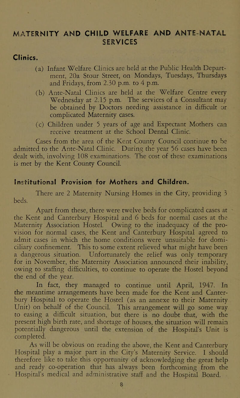 MATERNITY AND CHILD WELFARE AND ANTE NATAL SERVICES Clinics. (a) Infant Welfare Clinics are held at the Public Health Depart- ment, 20a Stour Street, on Mondays, Tuesdays, Thursdays and Fridays, from 2.30 p.m. to 4 p.m. (b) Ante-Natal Clinics are held at the Welfare Centre every Wednesday at 2.15 p.m. The services of a Consultant may be obtained by Doctors needing assistance in difl&cult or complicated Maternity cases. (c) Children under 5 years of age and Expectant Mothers can receive treatment at the School Dental Clinic. Cases from the area of the Kent County Council continue to he admitted to the Ante-Natal Clinic. During the year 56 cases have been dealt with, involving 108 examinatio.os. The cost of these examinations is met by the Kent County Council. Insi'ituf'ional Provision for Mothers and Children. There are 2 Maternity Nursing Homes in the City, providing 3 beds. Apart from these, there were twelve beds for complicated cases at ' the Kent and Canterbury Hospital and 6 beds for normal cases at the Maternity Association Hostel. Owing to the inadequacy of the pro- vision for normal cases, the Kent and Canterbury Hospital agreed to admit cases in which the home conditions were unsuitable for domi- ciliary confinement. This to some extent relieved what might have been a dangerous situation. Unfortunately the relief was only temporary for in November, the Maternity Association announced their inability, owing to staffing difficulties, to continue to operate the Hostel beyond the end of the year. In fact, they managed to continue until April, 1947. In the meantime arrangements have been made for the Kent and Canter- bury Hospital to operate the Hostel (as an annexe to their Maternity Unit) on behalf of the Council. This arrangement will go some way to easing a difficult situation, but there is no doubt that, with the present high birth rate, and shortage of houses, the situation will remain potentially dangerous until the extension of the Hospital’s Unit is completed. As will be obvious on reading the above, the Kent and Canterbury Hospital play a major part in the City’s Maternity Service. I should therefore like to take this opportunity of acknowledging the great help and ready co-operation that has always been forthcoming from the Hospital’s medical and administrative staff and the Hospital Board.