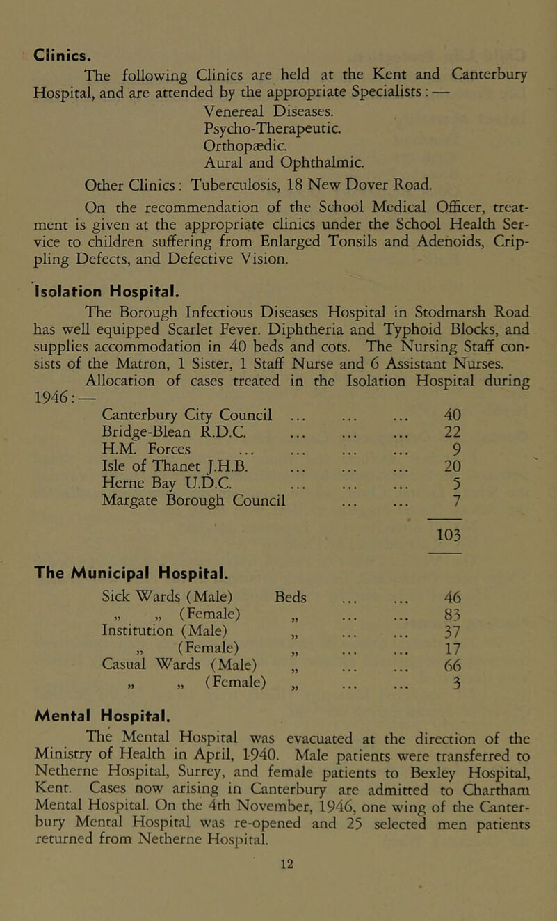 Clinics. The following Clinics are held at the Kent and Canterbury Hospital, and are attended by the appropriate Specialists: — Venereal Diseases. Psycho-Therapeutic. Orthopaedic. Aural and Ophthalmic. Other Clinics : Tuberculosis, 18 New Dover Road. On the recommendation of the School Medical Officer, treat- ment is given at the appropriate clinics under the School Health Ser- vice to children suffering from Enlarged Tonsils and Adenoids, Crip- pling Defects, and Defective Vision. Isolafion Hospital. The Borough Infectious Diseases Hospital in Stodmarsh Road has well equipped Scarlet Fever. Diphtheria and Typhoid Blocks, and supplies accommodation in 40 beds and cots. The Nursing Staff con- sists of the Matron, 1 Sister, 1 Staff Nurse and 6 Assistant Nurses. Allocation of cases treated in the Isolation Hospital during 1946: — Canterbury City Council ... ... ... 40 Bridge-Blean R.D.C. ... ... ... 22 H.M. Forces ... ... ... ... 9 Isle of Thanet J.H.B 20 Herne Bay U.D.C. ... ... ... 5 Margate Borough Council ... ... 7 103 The Municipal Hospital. Sick Wards (Male) Beds ... ... 46 „ „ (Female) „ 83 Institution (Male) „ ... ... 37 „ (Female) „ 17 Casual Wards (Male) „ ... ... 66 „ „ (Female) „ 3 Mental Hospital. The Mental Hospital was evacuated at the direction of the Ministry of Health in April, 1940. Male patients were transferred to Netherne Hospital, Surrey, and female patients to Bexley Hospital, Kent. Cases now arising in Canterbury are admitted to Chartham Mental Hospital. On the 4th November, 1946, one wing of the Canter- bury Mental Hospital was re-opened and 25 selected men patients returned from Netherne Hospital.