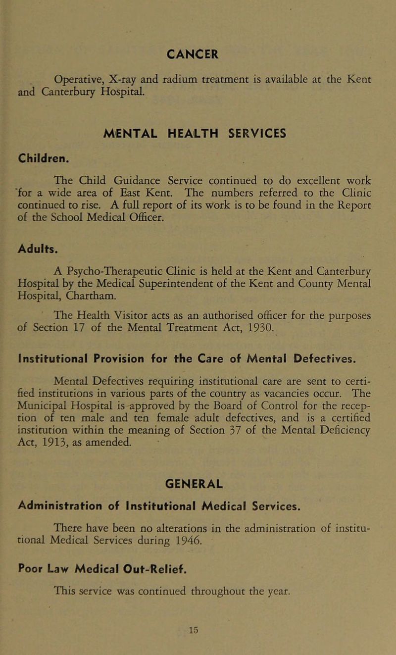 CANCER Operative, X-ray and radium treatment is available at the Kent and Canterbury Hospital. MENTAL HEALTH SERVICES Children. The Child Guidance Service continued to do excellent work for a wide area of East Kent. The numbers referred to the Clinic continued to rise. A full report of its work is to be found in the Report of the School Medical Officer. Adults. A Psycho-Therapeutic Clinic is held at the Kent and Canterbury Hospital by the Medical Superintendent of the Kent and County Mental Hospital, Chartham. The Health Visitor aas as an authorised officer for the purposes of Seaion 17 of the Mental Treatment Aa, 1930. Institutional Provision for the Care of Mental Defectives. Mental Defeaives requiring institutional care are sent to certi- fied institutions in various parts of the country as vacancies occur. The Municipal Hospital is approved by the Board of Control for the recep- tion of ten male and ten female adult defectives, and is a certified institution within the meaning of Section 37 of the Mental Deficiency Aa, 1913, as amended. GENERAL Adminisfrafion of Insfrifufional Medical Services. There have been no alterations in the administration of institu- tional Medical Services during 1946. Poor Law Medical Ouf-Relief. This service was continued throughout the year.