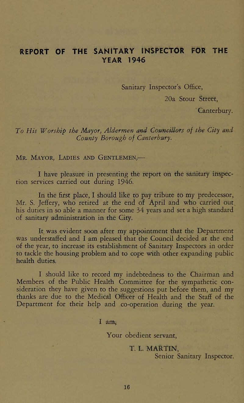 REPORT OF THE SANITARY INSPECTOR FOR THE YEAR 1946 Sanitary Inspector’s Office, 20a Stour Street, Canterbury. To His Worship the Mayor, Aldermen and Councillors of the City and County Borough of Canterbury. Mr. Mayor, Ladies and Gentlemen,— I have pleasure in presenting the report on the sanitary inspec- tion services carried out during 1946. In the first place, I should like to pay tribute to my predecessor, Idr. S. Jeffery, who retired at the end of April and who carried out^ his duties in so able a manner for some 34 years and set a high standard of sanitary administration in the City. It was evident soon after my appointment that the Department was understaffed and I am pleased that the Council decided at the end of the year, to increase its establishment of Sanitary Inspectors in order to tackle the housing problem and to cope with other expanding public health duties. I should like to record my indebtedness to the Chairman and Members of the Public Health Committee for the sympathetic con- sideration they have given to the suggestions put before them, and my thanks are due to the Medical Officer of Health and the Staff of the Department for their help and co-operation during the year. I am. Your obedient servant, T. L. MARTIN, Senior Sanitary Inspector.