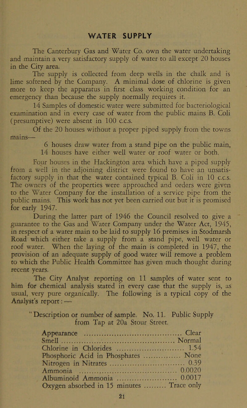 WATER SUPPLY The Canterbury Gas and Water Co. own the water undertaking and maintain a very satisfactory supply of water to all except 20 houses in the City area. The supply is collected from deep wells in the chalk and is lime softened by the Company. A minimal dose of chlorine is given more to keep the apparatus in first class working condition for an emergency than because the supply normally requires it. 14 Samples of domestic water were submitted for bacteriological examination and in every case of water from the public mains B. Coli (presumptive) were absent in 100 c.c.s. Of the 20 houses without a proper piped supply from the towns mains— 6 houses draw water from a stand pipe on the public main, 14 houses have either well water or roof water or both. Four houses in the Hackington area which have a piped supply from a well in the adjoining district were found to have an unsatis- faaory supply in that the water contained typical B. Coli in 10 c.c.s. The owners of the properties were approached and orders were given to the Water Company for the installation of a service pipe from the public mains. This work has not yet been carried out but it is promised for early 1947. During the latter part of 1946 the Council resolved to give a guarantee to the Gas and Water Company under the Water Act, 1945, in respect of a water main to be laid to supply 16 premises in Stodmarsh Road which either take a supply from a stand pipe, well water or roof water. When the laying of the main is completed in 1947, the provision of an adequate supply of good water will remove a problem to which the Public Health Committee has given much thought during recent years. The City Analyst reporting on 11 samples of water sent to him for chemical analysis stated in every case that the supply is, as usual, very pure organically. The following is a typical copy of the Analyst’s report: —  Description or number of sample. No. 11. Public Supply from Tap at 20a Stour Street. Appearance Clear Smell Normal Chlorine in Chlorides 1.54 Phosphoric Acid in Phosphates None Nitrogen in Nitrates 0.39 Ammonia 0.0020 Albuminoid Ammonia 0.0017 Oxygen absorbed in 15 minutes Trace only