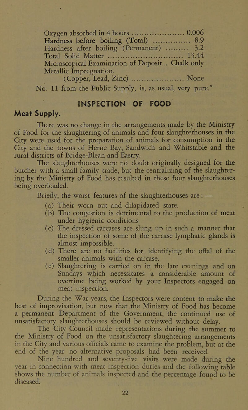 Oxygen absorbed in 4 hours 0.006 Hardness before boiling (Total) 8.9 Hardness after boiling (Permanent) 3.2 Total Solid Matter 13.44 Microscopical Examination of Deposit... Chalk only Metallic Impregnation. (Copper, Lead, Zinc) None No. 11 from the Public Supply, is, as usual, very pure.” INSPECTION OF FOOD Meat Supply. There was no change in the arrangements made by the Ministry of Food for the slaughtering of animals and four slaughterhouses in the City were used for the preparation of animals for consumption in the City and the towns of Herne Bay, Sandwich and Whitstable and the rural districts of Bridge-Blean and Eastry. The slaughterhouses were no doubt originally designed for the butcher with a small family trade, but the centralizing of the slaughter- ing by the Ministry of Food has resulted In these four slaughterhouses being overloaded. Briefly, the worst features of the slaughterhouses are: — (a) Their worn out and dilapidated state. (b) The congestion is detrimental to the production of meat under hygienic conditions (c) The dressed carcases are slung up in such a manner that the inspection of some of the carcase lymphatic glands is almost impossible. (d) There are no facilities for identifying the offal of the smaller animals with the carcase. (e) Slaughtering is carried on in the late evenings and on Sundays which necessitates a considerable amount of overtime being worked by your Inspeaors engaged on meat inspection. During the War years, the Inspeaors were content to make the best of improvisation, but now that the Ministry of Food has become a permanent Department of the Government, the continued use of unsatisfaaory slaughterhouses should be reviewed without delay. The City Council made representations during the summer to the Ministry of Food on the unsatisfactory slaughtering arrangements in the City and various officials came to examine the problem, but at the end of the year no alternative proposals had been received. Nine hundred and seventy-five visits were made during the year in connection with meat inspeaion duties and the following table shows the number of animals inspeaed and the percentage found to be diseased.