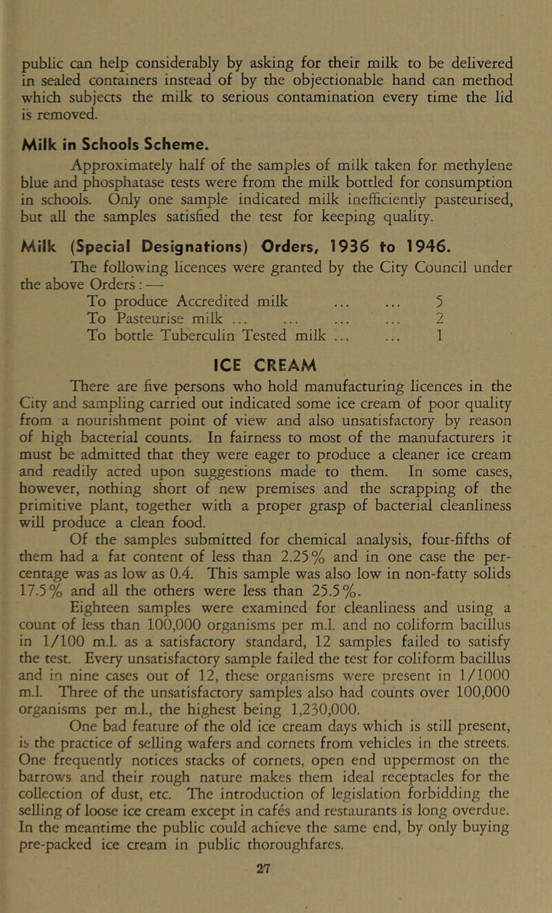 public can help considerably by asking for their milk to be delivered in sealed containers instead of by the objectionable hand can method which subjeas the milk to serious contamination every time the lid is removed. Milk in Schools Scheme. Approximately half of the samples of milk taken for methylene blue and phosphatase tests were from die milk bottled for consumption in schools. Only one sample indicated milk inefficiently pasteurised, but all the samples satisfied the test for keeping quality. Milk (Special Designations) Orders, 1936 to 1946. The following licences were granted by the City Council under the above Orders: — To produce Accredited milk ... ... 5 To Pasteurise milk ... ... ... ... 2 To bottle Tuberculin Tested milk ... ... 1 ICE CREAM There are five persons who hold manufacturing licences in the City and sampling carried out indicated some ice cream of poor quality from a nourishment point of view and also unsatisfactory by reason of high bacterial counts. In fairness to most of the manufacturers it must be admitted that they were eager to produce a cleaner ice cream and readily acted upon suggestions made to them. In some cases, however, nothing short of new premises and the scrapping of the primitive plant, together with a proper grasp of bacterial cleanliness will produce a clean food. Of the samples submitted for chemical analysis, four-fifths of them had a fat content of less than 2.25% and in one case the per- centage was as low as 0.4. This sample was also low in non-fatty solids 17.5% and all the others were less than 25.5%. Eighteen samples were examined for cleanliness and using a count of less than 100,000 organisms per m.l. and no coliform bacillus in 1/100 m.l. as a satisfactory standard, 12 samples failed to satisfy the test. Every unsatisfactory sample failed the test for coliform bacillus and in nine cases out of 12, these organisms were present in 1/1000 m.l. Three of the unsatisfactory samples also had counts over 100,000 organisms per m.l., the highest being 1,230,000. One bad feature of the old ice cream days which is still present, is the practice of selling wafers and cornets from vehicles in the streets. One frequently notices stacks of cornets, open end uppermost on the barrows and their rough nature makes them ideal receptacles for the collection of dust, etc. The introduction of legislation forbidding the selling of loose ice cream except in cafes and restaurants is long overdue. In the meantime the public could achieve the same end, by only buying pre-packed ice cream in public thoroughfares.