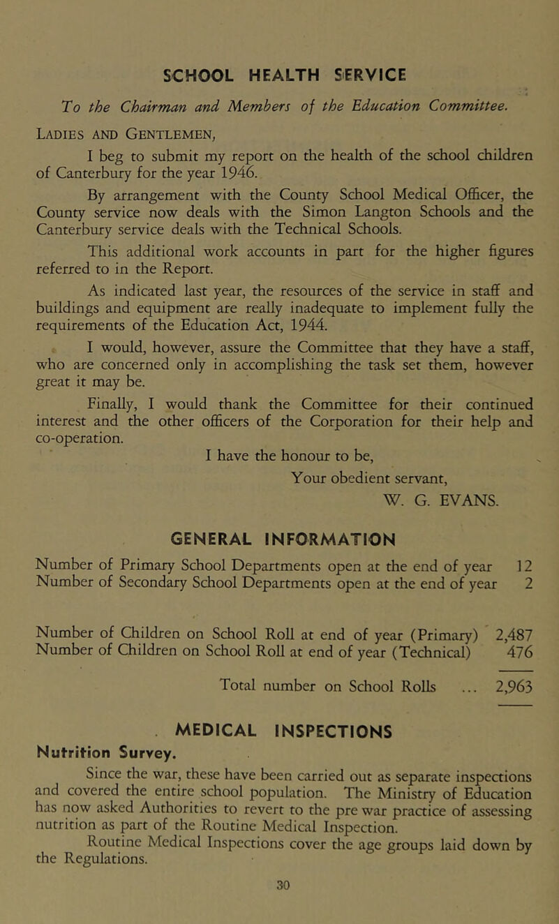 SCHOOL HEALTH SERVICE To the Chairman and Members of the Education Committee. Ladies and Gentlemen, I beg to submit my report on the health of the school children of Canterbury for the year 1946. By arrangement with the County School Medical Officer, the County service now deals with the Simon Langton Schools and the Canterbury service deals with the Technical Schools. This additional work accounts in part for the higher figures referred to in the Report. As indicated last year, the resources of the service in staflF and buildings and equipment are really inadequate to implement fuUy the requirements of the Education Aa, 1944. I would, however, assure the Committee that they have a staff, who are concerned only in accomplishing the task set them, however great it may be. Finally, I would thank the Committee for their continued interest and the other officers of the Corporation for their help and co-operation. I have the honour to be. Your obedient servant, W. G. EVANS. GENERAL INFORMATION of Primary School Departments open at the end of year 12 of Secondary School Departments open at the end of year 2 of Children on School Roll at end of year (Primary) 2,487 of Children on School Roll at end of year (Technical) 476 Total number on School Rolls ... 2,963 . MEDICAL INSPECTIONS Nutrition Survey. Since the war, these have been carried out as separate inspections and covered the entire school population. The Ministry of Education has now asked Authorities to revert to the pre war practice of assessing nutrition as part of the Routine Medical Inspection. Routine Medical Inspections cover the age groups laid down by the Regulations. Number Number Number Number