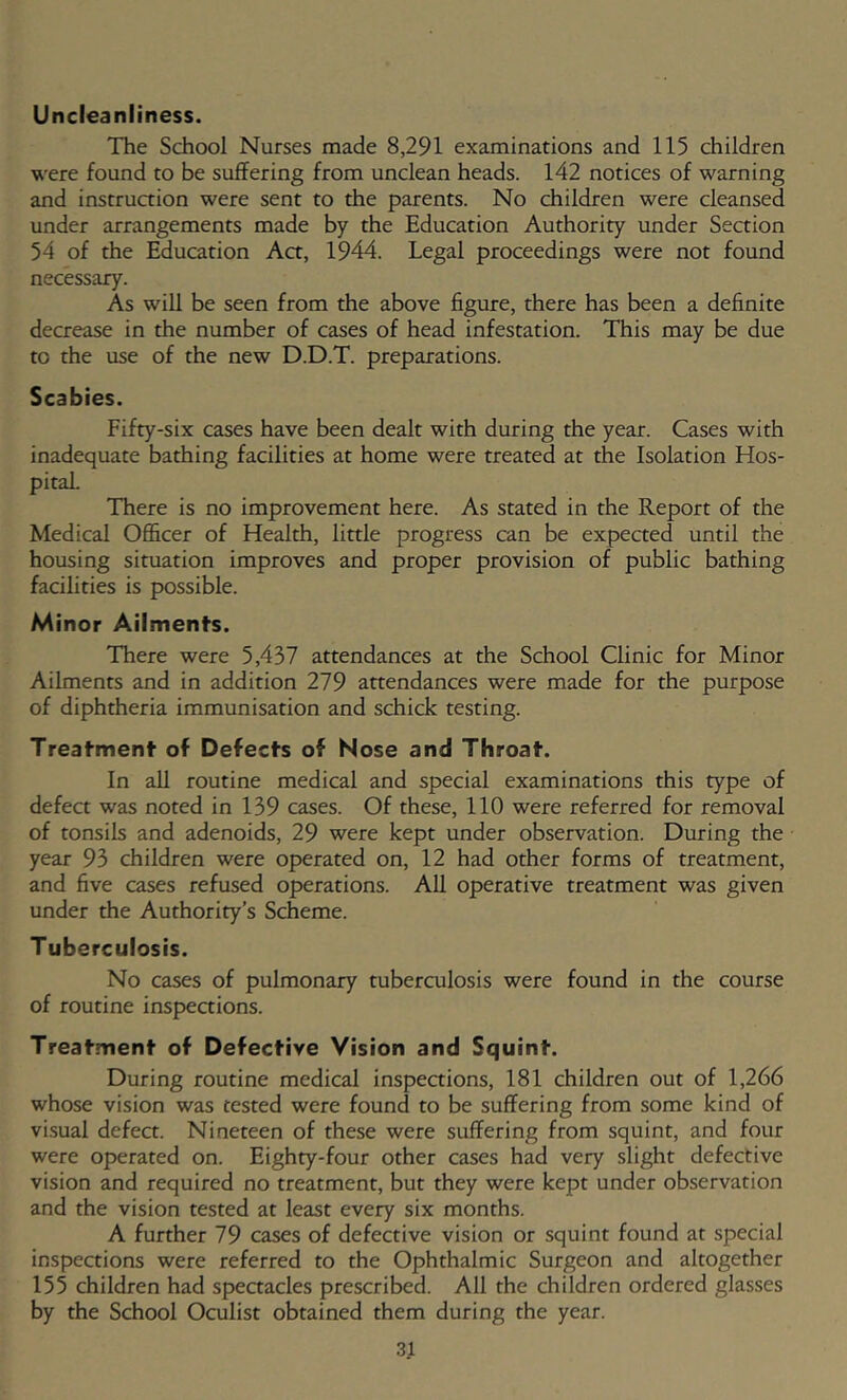 Uncieanliness. The School Nurses made 8,291 examinations and 115 children were found to be suffering from unclean heads. 142 notices of warning and instruaion were sent to the parents. No children were cleansed under arrangements made by the Education Authority under Seaion 54 of the Education Aa, 1944. Legal proceedings were not found necessary. As will be seen from the above figure, there has been a definite decrease in the number of cases of head infestation. This may be due to the use of the new D.D.T. preparations. Scabies. Fifty-six cases have been dealt with during the year. Cases with inadequate bathing facilities at home were treated at the Isolation Hos- pital. There is no improvement here. As stated in the Report of the Medical Officer of Health, little progress can be expected until the housing situation improves and proper provision of public bathing facilities is possible. Minor Ailments. There were 5,437 attendances at the School Clinic for Minor Ailments and in addition 279 attendances were made for the purpose of diphtheria immunisation and schick testing. Treatment of Defects of Nose and Throat. In all routine medical and special examinations this type of defect was noted in 139 cases. Of these, 110 were referred for removal of tonsils and adenoids, 29 were kept under observation. During the year 93 children were operated on, 12 had other forms of treatment, and five cases refused operations. All operative treatment was given under the Authority’s Scheme. Tuberculosis. No cases of pulmonary tuberculosis were found in the course of routine inspections. Treatment of Defective Vision and Squint. During routine medical inspections, 181 children out of 1,266 whose vision was tested were found to be suffering from some kind of vi.sual defect. Nineteen of these were suffering from squint, and four were operated on. Eighty-four other cases had very slight defective vision and required no treatment, but they were kept under observation and the vision tested at least every six months. A further 79 cases of defective vision or squint found at special inspections were referred to the Ophthalmic Surgeon and altogether 155 children had speaacles prescribed. All the children ordered glasses by the School Oculist obtained them during the year.