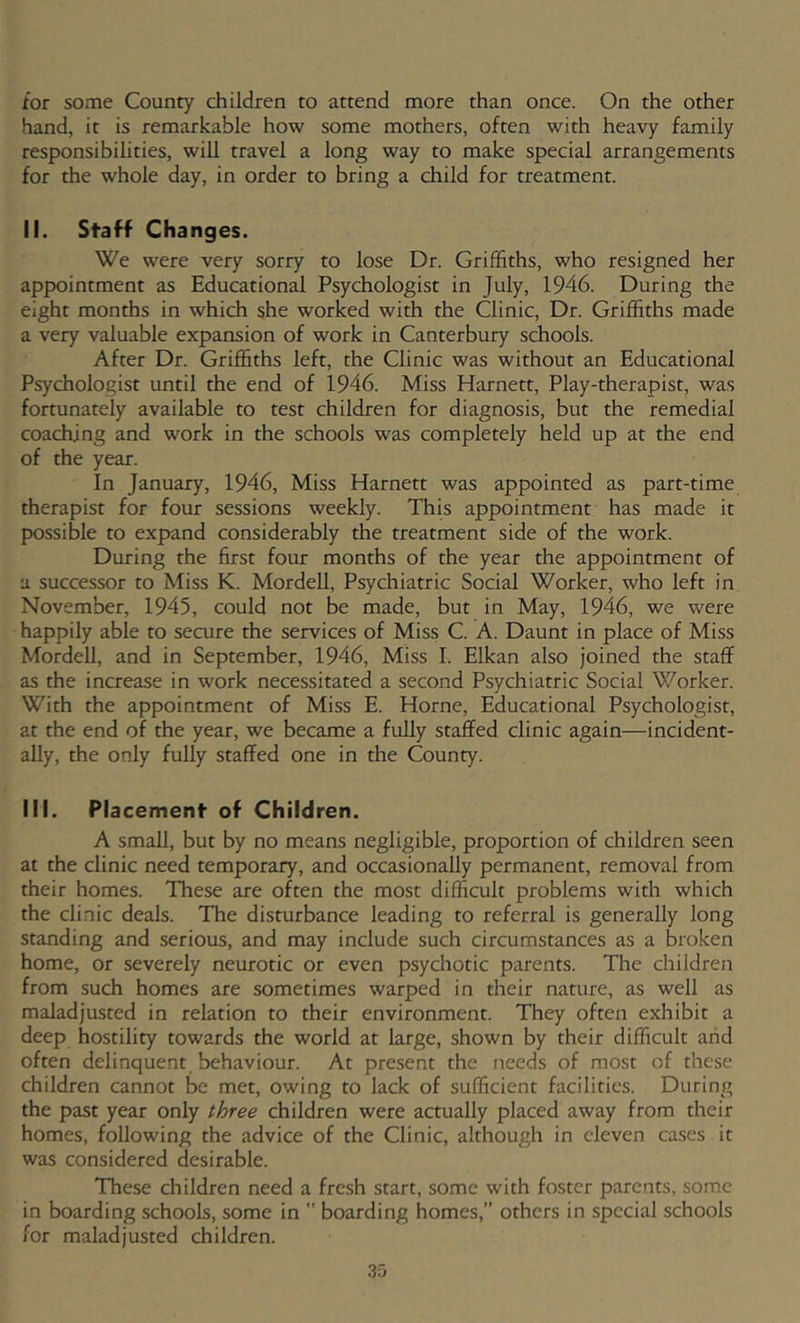 for some County children to attend more than once. On the other hand, it is remarkable how some mothers, often with heavy family responsibilities, will travel a long way to make special arrangements for the whole day, in order to bring a child for treatment. II. Staff Changes. We were very sorry to lose Dr. Griffiths, who resigned her appointment as Educational Psychologist in July, 1946. During the eight months in which she worked with the Clinic, Dr. Griffiths made a very valuable expansion of work in Canterbury schools. After Dr. Griffiths left, the Clinic was without an Educational Psychologist until the end of 1946. Miss Harnett, Play-therapist, was fortunately available to test children for diagnosis, but the remedial coaching and work in the schools was completely held up at the end of the year. In January, 1946, Miss Harnett was appointed as part-time therapist for four sessions weekly. This appointment has made it possible to expand considerably the treatment side of the work. During the first four months of the year the appointment of a successor to Miss K. Mordell, Psychiatric Social Worker, who left in November, 1945, could not be made, but in May, 1946, we were happily able to secure the services of Miss C. A. Daunt in place of Miss Mordell, and in September, 1946, Miss I. Elkan also joined the staff as the increase in work necessitated a second Psychiatric Social Worker. With the appointment of Miss E. Horne, Educational Psychologist, at the end of the year, we became a fully staffed clinic again—incident- ally, the only fully staffed one in the County. III. Placement’ of Children. A small, but by no means negligible, proportion of children seen at the clinic need temporary, and occasionally permanent, removal from their homes. These are often the most difficult problems with which the clinic deals. The disturbance leading to referral is generally long standing and serious, and may include such circumstances as a broken home, or severely neurotic or even psychotic parents. The children from such homes are sometimes warped in their nature, as well as maladjusted in relation to their environment. They often exhibit a deep hostility towards the world at large, shown by their difficult and often delinquent behaviour. At present the needs of most of these children cannot be met, owing to lack of sufficient facilities. During the past year only three children were actually placed away from their homes, following the advice of the Clinic, although in eleven cases it was considered desirable. These children need a fresh start, some with foster parents, some in boarding schools, some in  boarding homes,” others in special schools for maladjusted children.